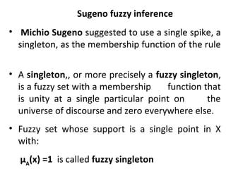 • Michio Sugeno suggested to use a single spike, a
singleton, as the membership function of the rule
• A singleton,, or more precisely a fuzzy singleton,
is a fuzzy set with a membership function that
is unity at a single particular point on the
universe of discourse and zero everywhere else.
• Fuzzy set whose support is a single point in X
with:
µA
(x) =1 is called fuzzy singleton
Sugeno fuzzy inference
 