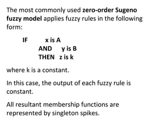 The most commonly used zero-order Sugeno
fuzzy model applies fuzzy rules in the following
form:
IF x is A
AND y is B
THEN z is k
where k is a constant.
In this case, the output of each fuzzy rule is
constant.
All resultant membership functions are
represented by singleton spikes.
 