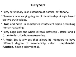 Fuzzy Sets
• Fuzzy sets theory is an extension of classical set theory.
• Elements have varying degree of membership. A logic based
on two truth values,
• True and False is sometimes insufficient when describing
human reasoning.
• Fuzzy Logic uses the whole interval between 0 (false) and 1
(true) to describe human reasoning.
• A Fuzzy Set is any set that allows its members to have
different degree of membership, called membership
function, having interval [0,1].
 