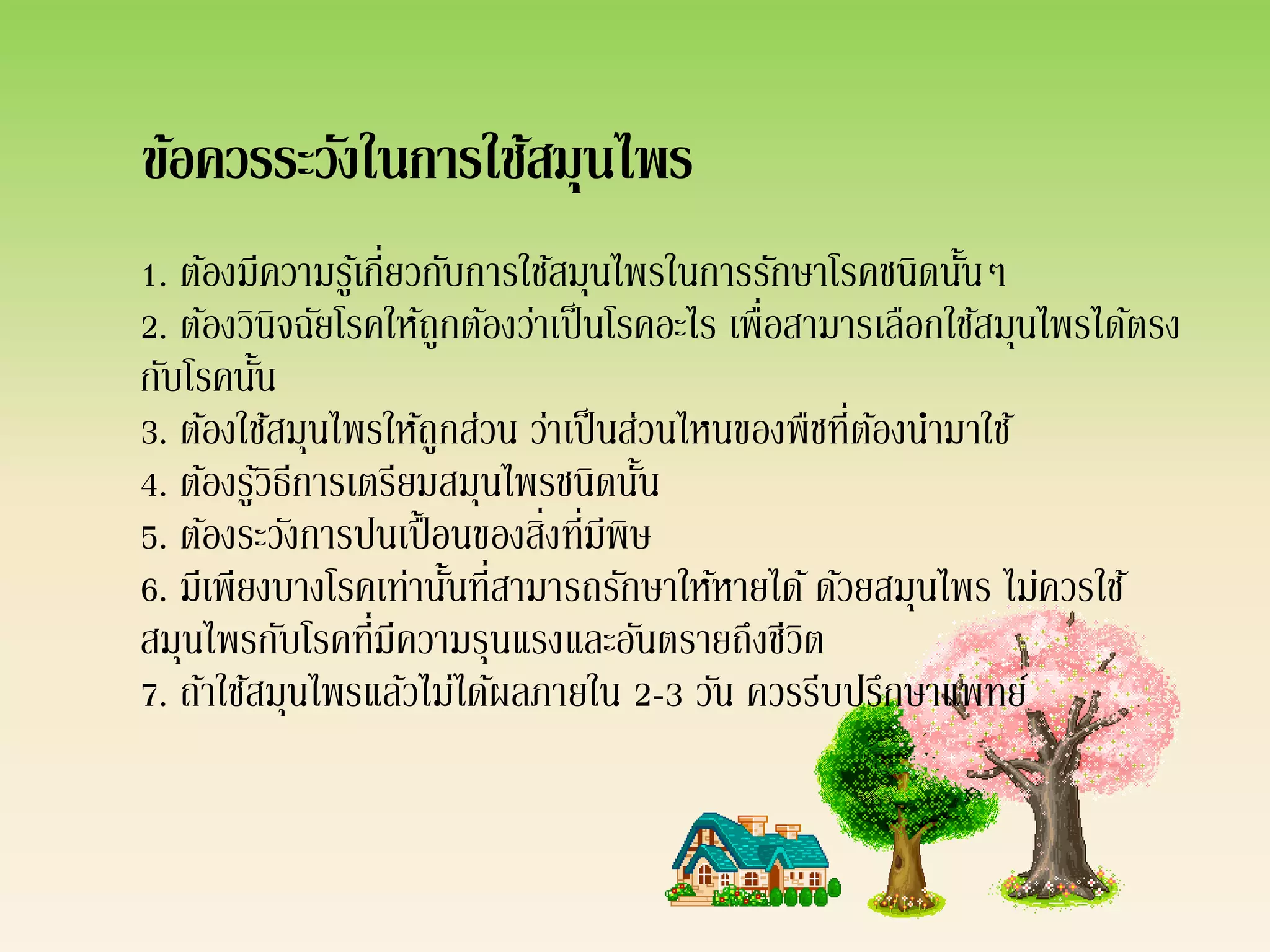 ข้อควรระวังในการใช้สมุนไพร
1. ต้องมีความรูเ้ กี่ยวกับการใช้สมุนไพรในการรักษาโรคชนิดนันๆ้
2. ต้องวินิจฉัยโรคให้ถูกต้องว่าเป็ นโรคอะไร เพื่อสามารเลือกใช้สมุนไพรได้ตรง
กับโรคนัน ้
3. ต้องใช้สมุนไพรให้ถูกส่วน ว่าเป็ นส่วนไหนของพืชที่ตองนามาใช้
                                                      ้
4. ต้องรูวธีการเตรียมสมุนไพรชนิดนัน
            ้ิ                        ้
5. ต้องระวังการปนเปื้ อนของสิ่งที่มีพิษ
6. มีเพียงบางโรคเท่านันที่สามารถรักษาให้หายได้ ด้วยสมุนไพร ไม่ควรใช้
                         ้
สมุนไพรกับโรคที่มีความรุนแรงและอันตรายถึงชีวต     ิ
7. ถ้าใช้สมุนไพรแล้วไม่ได้ผลภายใน 2-3 วัน ควรรีบปรึกษาแพทย์
 