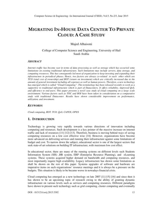 Computer Science & Engineering: An International Journal (CSEIJ), Vol.5, No.2/3, June 2015
DOI : 10.5121/cseij.2015.5302 13
MIGRATING IN-HOUSE DATA CENTER TO PRIVATE
CLOUD: A CASE STUDY
Majed Alhaisoni
College of Computer Science and Engineering, University of Hail
Saudi Arabia
ABSTRACT
Internet traffic has become vast in terms of data processing as well as storage which has occurred some
limitations on existing traditional infrastructure. Such limitations may include servers, data storage, and
computing resources. This has consequently led most of organization to keep investing and expanding their
infrastructure in periodical phases. Hence, two factors are always co-related to each other which are
TCO (total cost of ownership) and ROT (return on investment) which are critically increased due to the
amount of general investment including all expenses as well as human powers. Therefore, a new technology
has emerged which is called “Cloud Computing”. This terminology has been released recently to work as a
supportive to traditional infrastructure which is part of Datacenters. It offers reliability, improved QoS,
and efficiency to end-users. This paper presents a novel case study of cloud computing on a large scale
environment. Various factors such as TOC and ROI have been taken in consideration on a comparative
study with traditional Datacenter. Results have shown considerable improvement on performance,
utilization, and investment.
KEYWORDS
Cloud computing, ROT, TCO, QoS, CAPEX, OPEX
1. INTRODUCTION
Technology is growing very rapidly towards various directions of innovation including
computing and resources. Such development is a key pointer of the massive increase on internet
traffic and lack of resources [11] [12] [13]. Therefore, business is moving behind ways of saving
computing resources on a low cost effective wise [14]. However, organizations have become
more advanced on delivering services and running their infrastructure against some limitations of
budget and cost. To narrow down the subject, educational sector is one of the largest sectors that
seek state-of-art solutions on building IT infrastructure, with maximum low cost effect.
In educational sector, there are many of the running systems on different levels such Students
Information System (SIS) ,HR system, ERP (Enterprise Resource Planning), and eLearning
systems. These systems acquired higher demand on bandwidth and computing resources, and
most importantly require high availability. Legacy infrastructure has shown some limitations as
shall be shown on the rest of this paper. Systems upgrades of software and hardware are
imperative items on such organizations’ resource meetings and it is always be a pressure on the
budgets. This situation is likely to be became worse in nowadays financial crisis.
Cloud computing has emerged as a new technology on late 2007 [1] [15] [16] and since then it
has shown to be an upcoming topic of research owing to the ability of granting dynamic
infrastructure on various levels such as services and computing resources. Different paradigms
have shown to present such technology such as grid computing, cluster computing and eventually
 