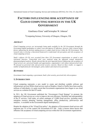 International Journal on Cloud Computing: Services and Architecture (IJCCSA) ,Vol. 5,No. 2/3, June 2015
DOI : 10.5121/ijccsa.2015.5301 1
FACTORS INFLUENCING RISK ACCEPTANCE OF
CLOUD COMPUTING SERVICES IN THE UK
GOVERNMENT
Gianfranco Elena1
andChristopher W. Johnson1
1Computing Science, University of Glasgow, Glasgow, UK
ABSTRACT
Cloud Computing services are increasingly being made available by the UK Government through the
Government digital marketplace to reduce costs and improve IT efficiency; however, little is known about
factors influencing the decision making process to adopt cloud services within the UK Government. This
research aims to develop a theoretical framework to understand risk perception and risk acceptance of
cloud computing services.
Study’s subjects (N=24) were recruited from three UK Government organizations to attend a semi
structured interview. Transcribed texts were analyzed using the approach termed interpretive
phenomenological analysis. Results showed that the most important factors influencing risk acceptance of
cloud services are: perceived benefits and opportunities, organization’s risk culture and perceived risks.
We focused on perceived risks and perceived security concerns. Based on these results, we suggest a
number of implications for risk managers, policy makers and cloud service providers.
KEYWORDS
Government cloud computing, e-government, SaaS, cyber security, perceived risk, risk acceptance
1. INTRODUCTION
Cloud computing represents a new model to create and distribute scalable software and
infrastructure services.While cloud services such as Dropbox, Gmail or Netflix have been used by
millions of individuals, it is quite recent that Government organizations have begun to use cloud
services as a solution for their IT needs.
In 2011, the UK Government published the ―Government Cloud Strategy‖ to promote the
adoption of Cloud services as a way to improve the cost efficiency, flexibility and interoperability
of the IT services. Until today, an online catalogue of 13,000 cloud services, including email,
enterprise resource planning, learning management, office productivity, polls/surveys and
analytics, is available on the Government digital marketplace[1].
Despite the adoption of the ―Cloud First policy‖, the adoption of Government cloud services still
represent just 1% of the central UK Government ICT bill. Little is known about factors that
influence risk acceptance of cloud computing services within the UK Government organizations.
 