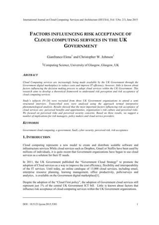 International Journal on Cloud Computing: Services and Architecture (IJCCSA) ,Vol. 5,No. 2/3, June 2015
DOI : 10.5121/ijccsa.2015.5301 1
FACTORS INFLUENCING RISK ACCEPTANCE OF
CLOUD COMPUTING SERVICES IN THE UK
GOVERNMENT
Gianfranco Elena1
and Christopher W. Johnson1
1Computing Science, University of Glasgow, Glasgow, UK
ABSTRACT
Cloud Computing services are increasingly being made available by the UK Government through the
Government digital marketplace to reduce costs and improve IT efficiency; however, little is known about
factors influencing the decision making process to adopt cloud services within the UK Government. This
research aims to develop a theoretical framework to understand risk perception and risk acceptance of
cloud computing services.
Study’s subjects (N=24) were recruited from three UK Government organizations to attend a semi
structured interview. Transcribed texts were analyzed using the approach termed interpretive
phenomenological analysis. Results showed that the most important factors influencing risk acceptance of
cloud services are: perceived benefits and opportunities, organization’s risk culture and perceived risks.
We focused on perceived risks and perceived security concerns. Based on these results, we suggest a
number of implications for risk managers, policy makers and cloud service providers.
KEYWORDS
Government cloud computing, e-government, SaaS, cyber security, perceived risk, risk acceptance
1. INTRODUCTION
Cloud computing represents a new model to create and distribute scalable software and
infrastructure services.While cloud services such as Dropbox, Gmail or Netflix have been used by
millions of individuals, it is quite recent that Government organizations have begun to use cloud
services as a solution for their IT needs.
In 2011, the UK Government published the “Government Cloud Strategy” to promote the
adoption of Cloud services as a way to improve the cost efficiency, flexibility and interoperability
of the IT services. Until today, an online catalogue of 13,000 cloud services, including email,
enterprise resource planning, learning management, office productivity, polls/surveys and
analytics, is available on the Government digital marketplace[1].
Despite the adoption of the “Cloud First policy”, the adoption of Government cloud services still
represent just 1% of the central UK Government ICT bill. Little is known about factors that
influence risk acceptance of cloud computing services within the UK Government organizations.
 