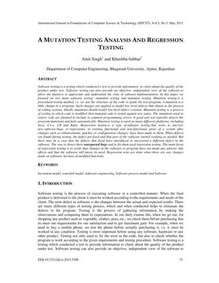 International Journal in Foundations of Computer Science & Technology (IJFCST), Vol.5, No.3, May 2015
DOI:10.5121/ijfcst.2015.5306 71
A MUTATION TESTING ANALYSIS AND REGRESSION
TESTING
Amit Singh1
and Khushbu babbar2
Department of Computer Engineering, Bhagwant University, Ajmer, Rajasthan
ABSTRACT
Software testing is a testing which conducted a test to provide information to client about the quality of the
product under test. Software testing can also provide an objective, independent view of the software to
allow the business to appreciate and understand the risks of software implementation. In this paper we
focused on two main software testing –mutation testing and mutation testing. Mutation testing is a
procedural testing method, i.e. we use the structure of the code to guide the test program, A mutation is a
little change in a program. Such changes are applied to model low level defects that obtain in the process
of coding systems. Ideally mutations should model low-level defect creation. Mutation testing is a process
of testing in which code is modified then mutated code is tested against test suites. The mutations used in
source code are planned to include in common programming errors. A good unit test typically detects the
program mutations and fails automatically. Mutation testing is used on many different platforms, including
Java, C++, C# and Ruby. Regression testing is a type of software testing that seeks to uncover
new software bugs, or regressions, in existing functional and non-functional areas of a system after
changes such as enhancements, patches or configuration changes, have been made to them. When defects
are found during testing, the defect got fixed and that part of the software started working as needed. But
there may be a case that the defects that fixed have introduced or uncovered a different defect in the
software. The way to detect these unexpected bugs and to fix them used regression testing. The main focus
of regression testing is to verify that changes in the software or program have not made any adverse side
effects and that the software still meets its need. Regression tests are done when there are any changes
made on software, because of modified functions.
KEYWORDS
Increment model, waterfall model, Software engineering, Software process model and Software.
1. INTRODUCTION
Software testing is the process of executing software in a controlled manner. When the final
product is delivered to the client it must be worked according to the requirements and needs of the
client. The term defect in software is the changes between the actual and expected results. There
are many different types of testing process, which and when conducted helps to eliminate the
defects in the program. Testing is the process of gathering information by making the
observations and comparing them to expectations. In our daily routine life, when we go out, for
shopping any product such as vegetable, clothes, pens, etc., we check them before purchasing that
its meet our requirements for our satisfaction and to get maximum gain. For example, when we
need to buy a mobile phone, we test the phone before actually purchasing it, i.e. it must be
worked in any condition. Testing is most important before using any software, hardware or any
other product. Testing not only used to fix the error in the code, but also to check whether the
program is work according to the given requirements and testing procedure. Software testing is a
testing which conducted a test to provide information to client about the quality of the product
under test. Software testing can also provide an objective, independent view of the software to
 