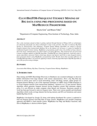International Journal in Foundations of Computer Science & Technology (IJFCST), Vol.5, No.3, May 2015
DOI:10.5121/ijfcst.2015.5307 79
CLUSTBIGFIM-FREQUENT ITEMSET MINING OF
BIG DATA USING PRE-PROCESSING BASED ON
MAPREDUCE FRAMEWORK
Sheela Gole1
and Bharat Tidke2
1
Department of Computer Engineering, Flora Institute of Technology, Pune, India
ABSTRACT
Now a day enormous amount of data is getting explored through Internet of Things (IoT) as technologies
are advancing and people uses these technologies in day to day activities, this data is termed as Big Data
having its characteristics and challenges. Frequent Itemset Mining algorithms are aimed to disclose
frequent itemsets from transactional database but as the dataset size increases, it cannot be handled by
traditional frequent itemset mining. MapReduce programming model solves the problem of large datasets
but it has large communication cost which reduces execution efficiency. This proposed new pre-processed
k-means technique applied on BigFIM algorithm. ClustBigFIM uses hybrid approach, clustering using k-
means algorithm to generate Clusters from huge datasets and Apriori and Eclat to mine frequent itemsets
from generated clusters using MapReduce programming model. Results shown that execution efficiency of
ClustBigFIM algorithm is increased by applying k-means clustering algorithm before BigFIM algorithm as
one of the pre-processing technique.
KEYWORDS
Association Rule Mining, Big Data, Clustering, Frequent Itemset Mining, MapReduce.
1. INTRODUCTION
Data mining and KDD (Knowledge Discovery in Databases) are essential techniques to discover
hidden information from large datasets with various characteristics. Now a day Big Data has
bloom in various areas such as social networking, retail, web blogs, forums, online groups [1].
Frequent Itemset Mining is one of the important techniques of ARM. Goal of FIM techniques is
to reveal frequent itemsets from transactional databases. Agrawal et al. [2] put forward Apriori
algorithm which generates frequent itemsets having frequency greater than minimum support
given. It is not efficient on single computer when dataset size increases. Enormous amount of
work has been put forward to uncover frequent items. There exist various parallel and distributed
algorithms which works on large datasets but having memory and I/O cost limitations and cannot
handle Big Data [3] [4].
MapReduce developed by Google [5] along with hadoop distributed file system is exploited to
find out frequent itemsets from Big Data on large clusters. MapReduce uses parallel computing
approach and HDFS is fault tolerant system. MapReduce has Map and Reduce functions; data
flow in MapReduce is shown in below figure.
 
