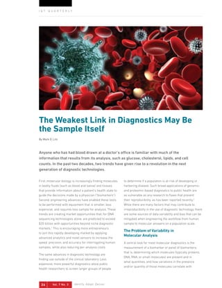 Vol. 7 No. 326 Identify. Adapt. Deliver.
I Q T Q U A R T E R L Y
The Weakest Link in Diagnostics May Be
the Sample Itself
By Mark D. Lim
First, molecular biology is increasingly finding molecules
in bodily fluids (such as blood and saliva) and tissues
that provide information about a patient’s health state to
guide the decisions made by a physician (“biomarkers”).
Second, engineering advances have enabled these tests
to be performed with equipment that is smaller, less
expensive, and requires less sample for analysis. These
trends are creating market opportunities that, for DNA
sequencing technologies alone, are predicted to exceed
$20 billion with opportunities beyond niche diagnostic
markets.1
This is encouraging more entrepreneurs
to join this rapidly developing market by applying
advanced analytics and novel sensors to increase the
speed, precision, and accuracy for interrogating human
samples, while also reducing per-analysis costs.
The same advances in diagnostic technology are
finding use outside of the clinical laboratory. Less
expensive, more powerful diagnostics allow public
health researchers to screen larger groups of people
to determine if a population is at-risk of developing or
harboring disease. Such broad applications of genomic-
and proteomic-based diagnostics to public health are
as vulnerable as any research to flaws that prevent
their reproducibility, as has been reported recently.2
While there are many factors that may contribute to
irreproducibility in the use of diagnostic technology, there
are some sources of data variability and bias that can be
mitigated when engineering the workflow from human
sample to molecular answers on a population scale.
The Problem of Variability in
Molecular Analysis
A central task for most molecular diagnostics is the
measurement of a biomarker or panel of biomarkers;
that is, determining which molecules (typically proteins,
DNA, RNA, or small molecules) are present and in
what quantities, and how variations in the presence
and/or quantity of those molecules correlate with
Anyone who has had blood drawn at a doctor’s office is familiar with much of the
information that results from its analysis, such as glucose, cholesterol, lipids, and cell
counts. In the past two decades, two trends have given rise to a revolution in the next
generation of diagnostic technologies.
 