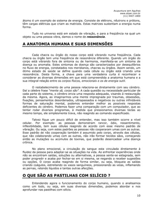 Acupuntura sem Agulhas 
www.stiper.com.br 
(11) 4407-1800 
átomo é um exemplo de sistema de energia. Consiste de elétrons, nêutrons e prótons, 
têm cargas elétricas que criam as matrizes. Estas matrizes sustentam a energia numa 
forma. 
Tudo no universo está em estado de vibração, e para a freqüência na qual um 
10 
objeto ou uma pessoa vibra, damos o nome de ressonância. 
A ANATOMIA HUMANA E SUAS DIMENSÕES 
Cada chacra ou órgão do nosso corpo está vibrando numa freqüência. Cada 
chacra ou órgão tem uma freqüência de ressonância diferente. Quando um órgão do 
corpo está vibrando fora de sintonia ou de harmonia, manifesta-se um sintoma de 
doença ou anomalia. Estes sintomas de doença são caracterizados por desequilíbrios 
no fluxo de energia, constatados nos meridianos, chacras ou órgãos. Assim sendo, um 
ótimo estado de saúde se define quando cada célula ou órgão está criando uma 
ressonância. Desta forma, a chave para uma verdadeira curta é reconhecer e 
considerar as diversas dimensões em que está compreendida a anatomia humana e a 
sua integral relação entre os corpos físicos, emocionais e os de energia sutil. 
O restabelecimento de uma pessoa relaciona-se diretamente com seu cérebro. 
Daí a célebre frase “mente sã, corpo são”. A cada questão ou necessidade particular de 
cada parte do sistema, o cérebro envia uma resposta adequada, visando à restauração 
da mesma. Agora, ao imaginarmos uma mente impregnada por traumas, obsessões, 
fixações, pensamentos desordenados, ultrapassados e negativos ou outras infindáveis 
formas de saturação mental, podemos entender melhor as possíveis respostas 
deficientes do cérebro. Podemos fazer uma comparação com um computador, que ao 
tentar rodar diversos programas, à medida que pressionamos diversas teclas ao 
mesmo tempo, ele simplesmente trava, não reagindo ao comando especificado. 
Talvez fique um pouco difícil de entender, mas isso também ocorre a nível 
celular. Por exemplo: as pessoas demonstram rancor, ódio, ressentimento, 
inflexibilidade, tem suas células reagindo de acordo com esse mesmo padrão de 
vibração. Ou seja, com estes padrões as pessoas não cooperaram umas com as outras. 
Esse padrão de não cooperação também é assumido pelo corpo, através das células, 
que não colaborando umas com as outras, não irão formar tecidos sãos, começando 
então as mutações ou acúmulos de toxinas, que poderão desencadear uma doença 
crônica. 
No plano emocional, a circulação do sangue esta vinculada diretamente à 
fluidez da pessoa para adaptar-se as situações na vida. Ao enfrentar experiências onde 
não se encontram saídas, soluções ou alternativas, a pessoa sente-se estagnada, sem 
poder progredir e acaba por fechar-se em si mesma, se negando a receber sugestões 
ou opções. O corpo acaba reagindo de forma similar, ou seja, bloqueia as saídas 
criando coágulos, estreitando os vasos sanguíneos, pressionando as veias, inflamando 
as pernas, retendo líquidos e tantas outras afecções. 
O QUE SÃO AS PASTILHAS COM SILÍCIO ? 
Entendendo agora o funcionamento do corpo humano, quando o analisamos 
como um todo, ou seja, em suas diversas dimensões, podemos abordar e nos 
aprofundar nas pastilhas com silício. 
 