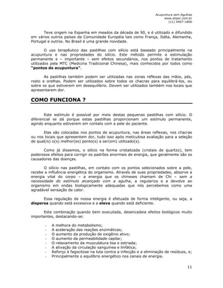 Acupuntura sem Agulhas 
www.stiper.com.br 
(11) 4407-1800 
Teve origem na Espanha em meados da década de 90, e é utilizado e difundido 
em vários outros países da Comunidade Européia tais como França, Itália, Alemanha, 
Portugal e outros. No Brasil é uma grande novidade. 
O uso terapêutico das pastilhas com silício está baseado principalmente na 
acupuntura e nas propriedades do silício. Este método permite a estimulação 
permanente e – importante – sem efeitos secundários, nos pontos de tratamento 
utilizados pela MTC (Medicina Tradicional Chinesa), mais conhecidos por todos como 
“pontos de acupuntura”. 
As pastilhas também podem ser utilizadas nas zonas reflexas das mãos, pés, 
rosto e orelhas. Podem ser utilizados sobre todos os chacras para equilibrá-los, ou 
sobre os que estiverem em desequilíbrio. Devem ser utilizados também nos locais que 
apresentarem dor. 
COMO FUNCIONA ? 
Este estímulo é possível por meio destas pequenas pastilhas com silício. O 
diferencial se dá porque estas pastilhas proporcionam um estímulo permanente, 
agindo enquanto estiverem em contato com a pele do paciente. 
Elas são colocadas nos pontos de acupuntura, nas áreas reflexas, nos chacras 
ou nos locais que apresentem dor, tudo isso após meticulosa avaliação para a seleção 
de qual(is) o(s) melhor(es) ponto(s) a ser(em) utilizado(s). 
Como já dissemos, o silício na forma cristalizada (cristais de quartzo), tem 
poderosos efeitos para corrigir os padrões anormais de energia, que geralmente são os 
causadores das doenças. 
O silício nas pastilhas, em contato com os pontos selecionados sobre a pele, 
recebe a influência energética do organismo. Através de suas propriedades, absorve a 
energia vital do corpo – a energia que os chineses chamam de Chi – sem a 
necessidade do estímulo alcançado com a agulha, a regulariza e a devolve ao 
organismo em ondas biologicamente adequadas que nós percebemos como uma 
agradável sensação de calor. 
Essa regulação de nossa energia é efetuada de forma inteligente, ou seja, a 
11 
dispersa quando está excessiva e a eleva quando está deficiente. 
Esta combinação quando bem executada, desencadeia efeitos biológicos muito 
importantes, destacando-se: 
- A melhora do metabolismo; 
- A aceleração das reações enzimáticas; 
- O aumento da produção de oxigênio ativo; 
- O aumento da permeabilidade capilar; 
- O relaxamento da musculatura lisa e estriada; 
- A ativação da circulação sanguínea e linfática; 
- Reforço à fagocitose na luta contra a infecção e a eliminação de resíduos, e; 
- Principalmente o equilíbrio energético nos canais de energia. 
 