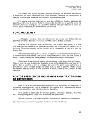 Acupuntura sem Agulhas 
www.stiper.com.br 
(11) 4407-1800 
Em contato com a pele, a pastilha absorve a energia em diferentes freqüências 
e amplitudes de ondas desequilibradas. Após absorver a energia em desequilíbrio, a 
pastilha a regulariza e a devolve ao organismo de forma adequada. 
Em alguns pacientes pode ocorrer uma vermelhidão no local de aplicação da 
pastilha, porém isso é apenas fruto da oxigenação potente que a pastilha causa na 
epiderme, forçando o sangue a vir à superfície epitelial. Algo parecido com a marca ou 
reação que a ventosa causa. Porém ambas são inócuas. 
12 
COMO UTILIZAR ? 
A utilização é simples. Uma vez selecionados os pontos para tratamento, as 
pastilhas com silício deverão ser fixadas com fita adesiva de boa qualidade. 
O tempo que a pastilha ficará em contato com o ponto pode variar, e aí está 
uma das grandes vantagens da pastilha com silício: ela pode ficar em contato com o 
ponto de forma permanente, sendo trocado, se for necessário, a cada três dias ou 
quatro dias. 
Diferentemente das agulhas, em que seu pontos são milimetricamente precisos, 
a pastilha cobre uma grande área quando comparada com a ponta de uma agulha, e 
assim, a chance de erro na aplicação exata do milimetrico ponto é minimizado. 
Outro fator de vantagem é quanto a profundidade exata do ponto a ser tratado. 
Pode-se errar na hora da aplicação da agulha e sua profundidade ideal para “acertar” o 
ponto. Com a pastilha se tem a vantagem de “acertar” o ponto mais facilmente e a 
profundidade será atingida esteja ela onde estiver, pois a pastilha irradia ondas 
equilibradas naquela direção e para o interior do corpo, e sem dúvida, atingirá a área 
desejada. 
PONTOS ESPECÍFICOS UTILIZADOS PARA TRATAMENTO 
DE DISTÚRBIOS 
Após o tratamento para equilíbrio energético dos meridianos em desequilíbrio 
efetuados, principalmente com a utilização dos pontos Shu, relacionamos alguns 
pontos mais específicos para o tratamento dos distúrbios. 
Para facilitar a localização dos diversos pontos, sintomas e doenças, dividimos 
esta tabela por regiões do corpo onde as mesmas se apresentam. 
No final, damos a localização anatômica dos mesmos, divididos por meridianos. 
Obs.: Duas linhas no mesmo distúrbio significam duas formas de tratamento diferentes. 
 