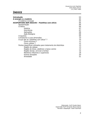 Acupuntura sem Agulhas 
www.stiper.com.br 
(11) 4407-1800 
2 
ÍNDICE 
Introdução 03 
A energia e a matéria 04 
A matéria é energia 04 
ACUPUNTURA SEM AGULHA – Pastilhas com silício 06 
Apresentação 06 
O Silício 06 
História 07 
Ocorrência 07 
Aplicações 08 
Ação Biológica 08 
O Quartzo 09 
A Anatomia e suas dimensões 10 
O que são as “pastilhas com silício” ? 10 
Como funciona ? 11 
Como utilizar ? 12 
Pontos específicos utilizados para tratamento de distúrbios 13 
Região da cabeça 13 
Região do tórax, abdômen e baixo ventre 14 
Região dorsal, cervical e lombar 16 
Membros inferiores e superiores 18 
Outras situações 20 
Ansiedade 21 
Elaboração: Profº Evaldo Mazer 
Supervisão:Profº Fernando Moura Garcia 
Revisão e Adaptação: Valdir Gianfratti 
 
