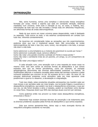 Acupuntura sem Agulhas 
www.stiper.com.br 
(11) 4407-1800 
3 
INTRODUÇÃO 
Nós, seres humanos, somos uma complexa e estruturada massa energética 
formada por corpo, mente e espírito que está em constante vibração. Estamos 
instalados num universo, onde tudo é vibração (a luz, as cores, a matéria, etc). 
Informações de todo tipo nos são enviadas o tempo todo em diferentes freqüências, 
em diferentes formas de ondas eletromagnéticas. 
Nada do que ocorre em nosso universo passa despercebido, nada é desligado 
ou separado. Tudo ocorre no todo, e nós estamos constantemente em contato com 
tudo isso. Vibrando constantemente. 
Se levarmos em consideração todas as sensações que nós experimentamos, 
podemos dizer que nos é impossível passar ileso. São enxurradas de ondas 
eletromagnéticas de todo o tipo (luz, sons, cores), nos atingindo o dia todo, e porque 
não dizer a vida toda. 
Como sobreviver a uma britadeira ou a motores de automóvel no ouvido por horas ? 
Como sobreviver a poluição visual, sonora e olfativa ? 
Como não notar uma parede cinzenta e pichada em frente à nossa janela ? 
Como não notar o semblante triste de um parente, um amigo, ou um companheiro de 
trabalho ? 
Como não notar uma trágica notícia ? 
A cada situação ruim, uma sensação ruim e uma resposta do nosso corpo no 
mesmo nível. Isso sem contar as diversas formas de desequilíbrio a que somos 
expostos sem que ao menos percebamos, como por exemplo, as energias 
geopatogênicas decorrentes das diversas deformidades presentes no subsolo. As 
modificações elétricas e nucleares causadas pelos testes das bombas nucleares e pelas 
inúmeras explosões que ocorrem no sol. Os excessos de luz e calor. Os raios UV. As 
energias destrutivas presentes numa atmosfera cada vez mais agressiva onde 
predominam a guerra e o desamor, a devastação e a degradação. 
Tudo isso citado, estas constantes situações estressantes nos mantém cada vez 
mais tensos e por períodos cada vez mais longos, nos tornando frágeis e suscetíveis a 
desequilíbrios energéticos, que podem nos levar a desequilíbrios emocionais, e que por 
sua vez, se não forem levados a sério e tratados, podem se manifestar como doença 
no corpo físico. Pesquisas dizem que 90% das doenças atuais ocorrem por estresse. 
Como podemos então nos prevenir ou tratar esses desequilíbrios energéticos, 
emocionais e físicos ? 
Felizmente hoje existem diversas técnicas de prevenção e de tratamento para 
os diversos problemas causados pelas formas de desequilíbrio a que somos expostos. 
Esta que iremos apresentar-lhes, talvez seja a mais avançada técnica de 
reequilíbrio energético existente no mercado. 
 