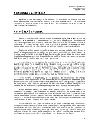 Acupuntura sem Agulhas 
www.stiper.com.br 
(11) 4407-1800 
4 
A ENERGIA E A MATÉRIA 
Quando se fala de energia e de matéria, normalmente se esquece que elas 
estão intimamente relacionadas, ou melhor, que são a mesma coisa. O ser humano é 
composto de matéria densa e de matéria sutil, em diferentes vibrações e que se 
relacionam constantemente. 
A MATÉRIA É ENERGIA 
Desde o momento que Einstein propôs sua célebre equação E = MC² (onde E é 
a energia, M a massa e C, a velocidade da luz), no início do século XX, a humanidade 
tomou consciência de que a matéria nada mais é do que uma das formas da energia se 
manifestar. É correto afirmar então, que a matéria é energia cristalizada, ou seja, 
organizada e integrada de tal modo que ela adquire variados graus de densidade. 
Podemos utilizar como exemplo a água, que no seu estado mais denso se 
solidifica transformando-se em gelo e no seu estado mais sutil, ou menos denso, se 
evapora transformando-se em gás. O que chamamos de mundo físico, ou seja, o que é 
percebido pelos cinco sentidos, é constituído de matéria densa, mas sabemos que não 
é só desse tipo de matéria que o universo é composto. 
A matéria por ser constituída de energia, vibra em determinadas freqüências. 
Quanto mais baixa for a freqüência desta vibração, mais densa será a matéria e mais 
acostumados estarão nossos cinco sentidos em percebê-las e a lidar com ela. Já, 
quando a freqüência da vibração for mais elevada, mais sutil será a matéria e mais 
difícil será de ser percebida pelos cinco sentidos. Da mesma forma, a água é mais 
percebida quando mais densa, ou seja, nos estados sólido e líquido, e é menos 
percebida em seu estado gasoso, que é mais sutil ou menos denso. 
Toda matéria é organizada, e no processo de cristalização da energia 
encontramos uma organização e uma estruturação que apresentam diferentes graus 
de complexidade. Existe uma complexidade crescente desde uma partícula subatômica 
até uma pedra, bem como da pedra até um ser vivo. Esse processo de organização 
obedece às leis da natureza, que em grande parte, ainda nos são desconhecidas. 
Como estamos vendo, os seres vivos, assim como tudo na natureza, são 
compostos de energia. São compostos de energia cristalizada de forma densa e de 
forma sutil, existindo aí uma interação entre a matéria mais sutil e a matéria mais 
densa, formando a unidade chamada Ser Vivo. Desta forma, chegamos à conclusão de 
que tudo o que está relacionado com o ser vivo, está intimamente relacionado com a 
matéria densa e com a matéria sutil que o compõe. 
A matéria sutil tem como característica ser mais expansiva, por conseguinte, 
ocupa um espaço maior. Por conta desta característica, os místicos de todos os tempos 
identificaram ao redor do corpo um campo sutil, uma auréola de luz. Mediante os 
conhecimentos mais modernos sabemos, que este campo de matéria sutil, que 
podemos chamar de corpos sutis, coexistem, ou melhor, coabitam na mesma área, 
sendo que a matéria mais sutil se expande ao redor do corpo mais denso. 
 