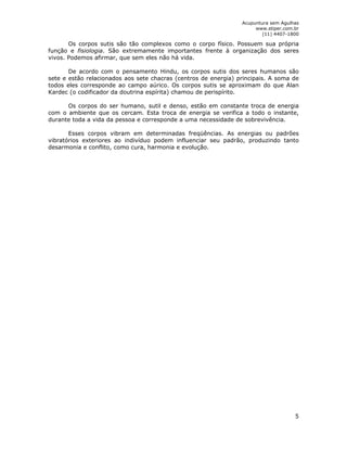 Acupuntura sem Agulhas 
www.stiper.com.br 
(11) 4407-1800 
Os corpos sutis são tão complexos como o corpo físico. Possuem sua própria 
função e fisiologia. São extremamente importantes frente à organização dos seres 
vivos. Podemos afirmar, que sem eles não há vida. 
De acordo com o pensamento Hindu, os corpos sutis dos seres humanos são 
sete e estão relacionados aos sete chacras (centros de energia) principais. A soma de 
todos eles corresponde ao campo aúrico. Os corpos sutis se aproximam do que Alan 
Kardec (o codificador da doutrina espírita) chamou de perispírito. 
Os corpos do ser humano, sutil e denso, estão em constante troca de energia 
com o ambiente que os cercam. Esta troca de energia se verifica a todo o instante, 
durante toda a vida da pessoa e corresponde a uma necessidade de sobrevivência. 
Esses corpos vibram em determinadas freqüências. As energias ou padrões 
vibratórios exteriores ao indivíduo podem influenciar seu padrão, produzindo tanto 
desarmonia e conflito, como cura, harmonia e evolução. 
5 
 
