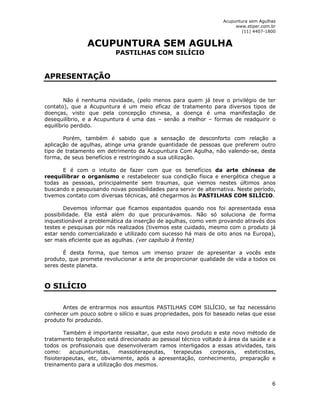 Acupuntura sem Agulhas 
www.stiper.com.br 
(11) 4407-1800 
6 
ACUPUNTURA SEM AGULHA 
PASTILHAS COM SILÍCIO 
APRESENTAÇÃO 
Não é nenhuma novidade, (pelo menos para quem já teve o privilégio de ter 
contato), que a Acupuntura é um meio eficaz de tratamento para diversos tipos de 
doenças, visto que pela concepção chinesa, a doença é uma manifestação de 
desequilíbrio, e a Acupuntura é uma das – senão a melhor – formas de readquirir o 
equilíbrio perdido. 
Porém, também é sabido que a sensação de desconforto com relação a 
aplicação de agulhas, atinge uma grande quantidade de pessoas que preferem outro 
tipo de tratamento em detrimento da Acupuntura Com Agulha, não valendo-se, desta 
forma, de seus benefícios e restringindo a sua utilização. 
E é com o intuito de fazer com que os benefícios da arte chinesa de 
reequilibrar o organismo e restabelecer sua condição física e energética chegue a 
todas as pessoas, principalmente sem traumas, que viemos nestes últimos anos 
buscando e pesquisando novas possibilidades para servir de alternativa. Neste período, 
tivemos contato com diversas técnicas, até chegarmos às PASTILHAS COM SILÍCIO. 
Devemos informar que ficamos espantados quando nos foi apresentada essa 
possibilidade. Ela está além do que procurávamos. Não só soluciona de forma 
inquestionável a problemática da inserção de agulhas, como vem provando através dos 
testes e pesquisas por nós realizados (tivemos este cuidado, mesmo com o produto já 
estar sendo comercializado e utilizado com sucesso há mais de oito anos na Europa), 
ser mais eficiente que as agulhas. (ver capítulo à frente) 
É desta forma, que temos um imenso prazer de apresentar a vocês este 
produto, que promete revolucionar a arte de proporcionar qualidade de vida a todos os 
seres deste planeta. 
O SILÍCIO 
Antes de entrarmos nos assuntos PASTILHAS COM SILÍCIO, se faz necessário 
conhecer um pouco sobre o silício e suas propriedades, pois foi baseado nelas que esse 
produto foi produzido. 
Também é importante ressaltar, que este novo produto e este novo método de 
tratamento terapêutico está direcionado ao pessoal técnico voltado à área da saúde e a 
todos os profissionais que desenvolveram ramos interligados a essas atividades, tais 
como: acupunturistas, massoterapeutas, terapeutas corporais, esteticistas, 
fisioterapeutas, etc, obviamente, após a apresentação, conhecimento, preparação e 
treinamento para a utilização dos mesmos. 
 