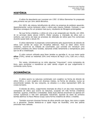 Acupuntura sem Agulhas 
www.stiper.com.br 
(11) 4407-1800 
7 
HISTÓRIA 
O silício foi descoberto por Lavoisier em 1787. O Silício Elementar foi preparado 
pela primeira vez por Jons Jakob Berzelius. 
Em 1823, ele colocou tetrafluoreto de silício na presença de potássio aquecido. 
Aparentemente, outros tentaram obter o silício pelo mesmo método. Contudo, o que 
Berzelius conseguiu foi um produto mais puro, resultante de filtragens prolongadas. 
Na sua forma cristalina, o silício só viria a ser preparado por Deville, em 1854. 
Já no princípio deste século (1907), Potter estudou a interação da sílica com o 
carbono, que serviu de base ao processo de obtenção de silício para fins comerciais 
durante quase todo o século XX. 
O silício elementar é preparado comercialmente pelo aquecimento de dióxido de 
silício com carvão de coque em fornalhas elétricas. Para se obter silício mono 
cristalino, recorre-se ao método de Czochralski, que consiste em introduzir uma 
semente cristalina em silício fundido, baixando então lentamente a temperatura para 
que se dê a cristalização. 
O vidro comum utilizado para fazer janelas ou garrafas é, na sua maior parte 
sílica (75%), sendo os restantes 25% uma mistura de Na2O (15%), CaO (8%) e Al2O3 
(2,7%). 
Por vezes, introduzem-se no vidro algumas “impurezas”, como compostos de 
boro, para aumentar a resistência ao calor dando origem ao que vulgarmente é 
conhecido como Pyrex. 
OCORRÊNCIA 
O silício ocorre na natureza combinado com oxigênio na forma de dióxido de 
silício (SiO2), e com oxigênio em diversos metais, na forma de silicatos, nunca se 
encontrando isolado. No seu conjunto, os silicatos e a sílica representam 60% da 
crosta terrestre. 
O dióxido de silício, vulgarmente chamado de sílica é um dos mais importantes 
compostos de silício que ocorre na natureza, surgindo em três formas cristalinas 
distintas: quartzo, tridimite e cristobalite. Estas duas últimas encontram-se apenas em 
rochas vulcânicas e não tem aplicações industriais. Quando do teste da primeira 
bomba atômica no Novo México surgiu outra forma cristalina de silício: a keatite. 
Também ocorrem diversas formas de sílica amorfa com água, tais como a opala 
ou a geyserite. Destas destaca-se a opala negra da Austrália, uma das pedras 
preciosas mais valiosas. 
 
