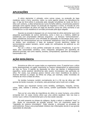 Acupuntura sem Agulhas 
www.stiper.com.br 
(11) 4407-1800 
8 
APLICAÇÕES 
O silício elementar é utilizado, entre outras coisas, na produção de ligas 
metálicas como o ferro, alumínio, cobre, ou como agente redutor na manufatura do 
aço. A liga de ferro-silício é produzida pela redução simultânea de óxido de ferro e 
sílica com carbono, a altas temperaturas numa fornalha elétrica, encontrando posterior 
aplicação como agente redutor na produção de magnésio e cromo. A inclusão de uma 
pequena percentagem de silício em ligas de alumínio (cerca de 14%) aumenta a sua 
consistência e a sua resistência à corrosão provocada pela água salgada. 
Quando se procede à dopagem de um monocristal de silício elementar puro com 
pequenas quantidades de outros elementos, como o boro ou o fósforo, obtêm-se 
substâncias com propriedades elétricas singulares – os famosos “semicondutores”. 
Estas substâncias encontram uma infinidade de aplicações na tecnologia atual, pois é 
com base nos semicondutores que se inventaram dispositivos como os transitores ou 
os diodos, que constituem a base de qualquer circuito eletrônico digital. Os 
semicondutores podem também, serem usado em retificadores de potência ou em 
células solares. 
Por ser o silício o mais perfeito ordenador de ondas e freqüências, é que foi 
eleito pela comunidade científica, como integrante obrigatório em aparelhos de 
altíssima precisão, tais como radares, sonares, computadores, aparelhos de recepção e 
transmissão e etc. 
AÇÃO BIOLÓGICA 
Encontra-se sílica em quase todos os organismos vivos. É possível que o silício 
tenha desempenhado um papel importante ou mesmo indispensável no aparecimento 
da vida na Terra. O padrão de deposição de sílica nas plantas é biologicamente 
específico, sendo possível identificá-las pelo exame microscópico das partículas de 
sílica. Por vezes, sua presença parece indiciar uma maior resistência da planta a 
diversas doenças ou pragas. As folhas da urtiga, por exemplo, estão revestidas de 
milhares de micro-cristais de silício. 
Os tecidos humanos contém normalmente de 6 a 90 mg de sílica por 100 
gramas de tecido muscular; no entanto, este percentual varia muito com a idade. 
Tecidos que requeiram dureza como tendões, cartilagens, traquéia, córnea, 
unhas, pele, cabelos e artérias, entre outros, contém quantidades importantes de 
silício. 
Para se ter uma idéia da importância do silício no corpo humano, uma artéria 
enrijecida tem 15 vezes menos silício que uma artéria saudável. Isto nos leva a 
concluir que o silício é fundamental para uma boa saúde vascular. 
Ele está presente na síntese do colágeno. Ajuda a reduzir o colesterol “mau”, o 
LDL. Ajuda na manutenção da pressão arterial. Tem um importante papel na 
“regulação do sistema imunológico”. Pode retardar e retroceder os processos de 
arteriosclerose. Possui uma propriedade inibidora das inflamações devido à sua grande 
capacidade de absorção. 
 