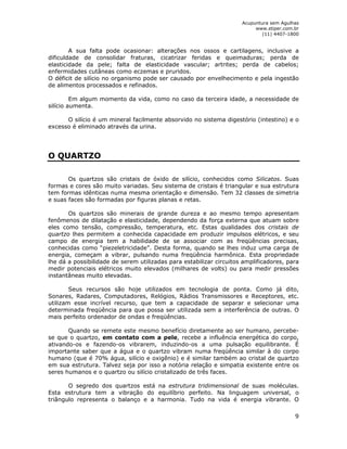 Acupuntura sem Agulhas 
www.stiper.com.br 
(11) 4407-1800 
A sua falta pode ocasionar: alterações nos ossos e cartilagens, inclusive a 
dificuldade de consolidar fraturas, cicatrizar feridas e queimaduras; perda de 
elasticidade da pele; falta de elasticidade vascular; artrites; perda de cabelos; 
enfermidades cutâneas como eczemas e pruridos. 
O déficit de silício no organismo pode ser causado por envelhecimento e pela ingestão 
de alimentos processados e refinados. 
Em algum momento da vida, como no caso da terceira idade, a necessidade de 
9 
silício aumenta. 
O silício é um mineral facilmente absorvido no sistema digestório (intestino) e o 
excesso é eliminado através da urina. 
O QUARTZO 
Os quartzos são cristais de óxido de silício, conhecidos como Silicatos. Suas 
formas e cores são muito variadas. Seu sistema de cristais é triangular e sua estrutura 
tem formas idênticas numa mesma orientação e dimensão. Tem 32 classes de simetria 
e suas faces são formadas por figuras planas e retas. 
Os quartzos são minerais de grande dureza e ao mesmo tempo apresentam 
fenômenos de dilatação e elasticidade, dependendo da força externa que atuam sobre 
eles como tensão, compressão, temperatura, etc. Estas qualidades dos cristais de 
quartzo lhes permitem a conhecida capacidade em produzir impulsos elétricos, e seu 
campo de energia tem a habilidade de se associar com as freqüências precisas, 
conhecidas como “piezeletricidade”. Desta forma, quando se lhes induz uma carga de 
energia, começam a vibrar, pulsando numa freqüência harmônica. Esta propriedade 
lhe dá a possibilidade de serem utilizadas para estabilizar circuitos amplificadores, para 
medir potenciais elétricos muito elevados (milhares de volts) ou para medir pressões 
instantâneas muito elevadas. 
Seus recursos são hoje utilizados em tecnologia de ponta. Como já dito, 
Sonares, Radares, Computadores, Relógios, Rádios Transmissores e Receptores, etc. 
utilizam esse incrível recurso, que tem a capacidade de separar e selecionar uma 
determinada freqüência para que possa ser utilizada sem a interferência de outras. O 
mais perfeito ordenador de ondas e freqüências. 
Quando se remete este mesmo benefício diretamente ao ser humano, percebe-se 
que o quartzo, em contato com a pele, recebe a influência energética do corpo, 
ativando-os e fazendo-os vibrarem, induzindo-os a uma pulsação equilibrante. É 
importante saber que a água e o quartzo vibram numa freqüência similar à do corpo 
humano (que é 70% água, silício e oxigênio) e é similar também ao cristal de quartzo 
em sua estrutura. Talvez seja por isso a notória relação e simpatia existente entre os 
seres humanos e o quartzo ou silício cristalizado de três faces. 
O segredo dos quartzos está na estrutura tridimensional de suas moléculas. 
Esta estrutura tem a vibração do equilíbrio perfeito. Na linguagem universal, o 
triângulo representa o balanço e a harmonia. Tudo na vida é energia vibrante. O 
 