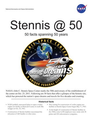 National Aeronautics and Space Administration




      Stennis @ 50
                              50 facts spanning 50 years




NASA’s John C. Stennis Space Center marks the 50th anniversary of the establishment of
the center on Oct. 25, 2011. Following are 50 facts that offer a glimpse of the historic site,
which has powered the nation’s space dreams and travels for ﬁve decades and counting.

                                                Historical facts
• NASA publicly announced plans to open a rocket         • Tree-cutting for construction of rocket engine test
  engine test facility in Hancock County in south Mis-     facilities at Stennis Space Center began May 17, 1963.
  sissippi on Oct. 25, 1961.
                                                         • At the height of construction of Stennis facilities in
• Construction of Stennis facilities necessitated the      the 1960s, some 6,100 employees were onsite with 30
  relocation of 660 families to other areas.               prime and 250 subcontractor companies.
 