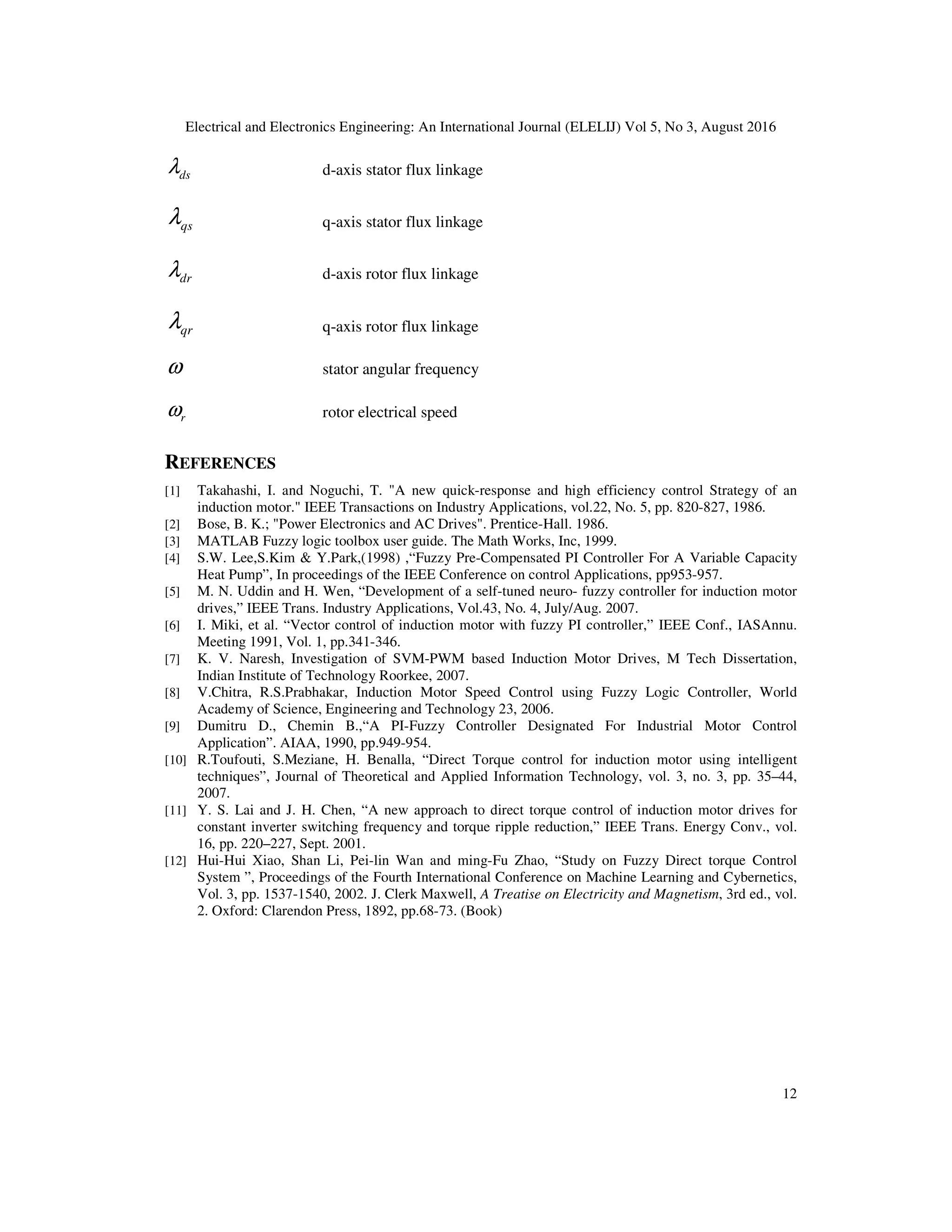 Electrical and Electronics Engineering: An International Journal (ELELIJ) Vol 5, No 3, August 2016
12
dsλ d-axis stator flux linkage
qsλ q-axis stator flux linkage
drλ d-axis rotor flux linkage
qrλ q-axis rotor flux linkage
ω stator angular frequency
rω rotor electrical speed
REFERENCES
[1] Takahashi, I. and Noguchi, T. "A new quick-response and high efficiency control Strategy of an
induction motor." IEEE Transactions on Industry Applications, vol.22, No. 5, pp. 820-827, 1986.
[2] Bose, B. K.; "Power Electronics and AC Drives". Prentice-Hall. 1986.
[3] MATLAB Fuzzy logic toolbox user guide. The Math Works, Inc, 1999.
[4] S.W. Lee,S.Kim & Y.Park,(1998) ,“Fuzzy Pre-Compensated PI Controller For A Variable Capacity
Heat Pump”, In proceedings of the IEEE Conference on control Applications, pp953-957.
[5] M. N. Uddin and H. Wen, “Development of a self-tuned neuro- fuzzy controller for induction motor
drives,” IEEE Trans. Industry Applications, Vol.43, No. 4, July/Aug. 2007.
[6] I. Miki, et al. “Vector control of induction motor with fuzzy PI controller,” IEEE Conf., IASAnnu.
Meeting 1991, Vol. 1, pp.341-346.
[7] K. V. Naresh, Investigation of SVM-PWM based Induction Motor Drives, M Tech Dissertation,
Indian Institute of Technology Roorkee, 2007.
[8] V.Chitra, R.S.Prabhakar, Induction Motor Speed Control using Fuzzy Logic Controller, World
Academy of Science, Engineering and Technology 23, 2006.
[9] Dumitru D., Chemin B.,“A PI-Fuzzy Controller Designated For Industrial Motor Control
Application”. AIAA, 1990, pp.949-954.
[10] R.Toufouti, S.Meziane, H. Benalla, “Direct Torque control for induction motor using intelligent
techniques”, Journal of Theoretical and Applied Information Technology, vol. 3, no. 3, pp. 35–44,
2007.
[11] Y. S. Lai and J. H. Chen, “A new approach to direct torque control of induction motor drives for
constant inverter switching frequency and torque ripple reduction,” IEEE Trans. Energy Conv., vol.
16, pp. 220–227, Sept. 2001.
[12] Hui-Hui Xiao, Shan Li, Pei-lin Wan and ming-Fu Zhao, “Study on Fuzzy Direct torque Control
System ”, Proceedings of the Fourth International Conference on Machine Learning and Cybernetics,
Vol. 3, pp. 1537-1540, 2002. J. Clerk Maxwell, A Treatise on Electricity and Magnetism, 3rd ed., vol.
2. Oxford: Clarendon Press, 1892, pp.68-73. (Book)
 