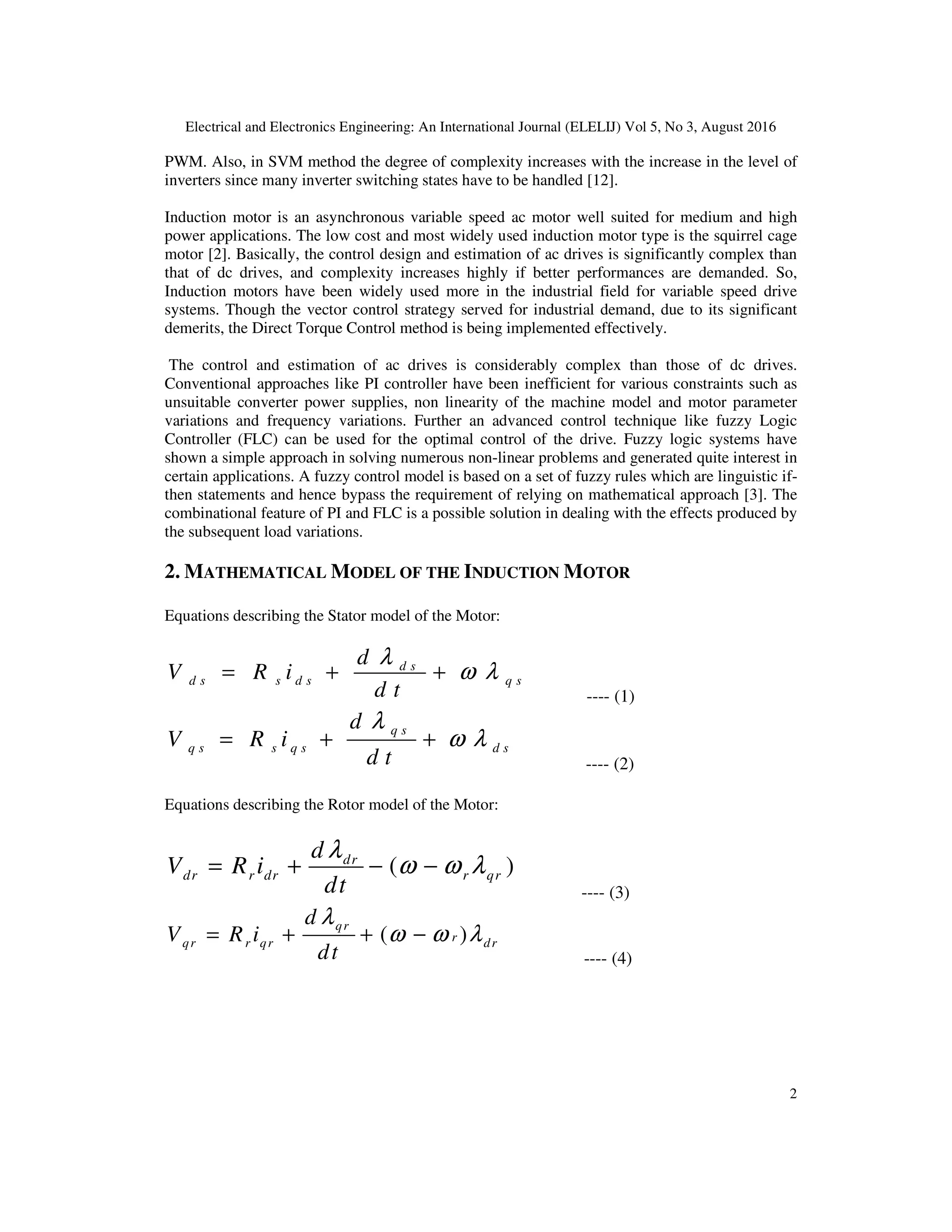 Electrical and Electronics Engineering: An International Journal (ELELIJ) Vol 5, No 3, August 2016
2
PWM. Also, in SVM method the degree of complexity increases with the increase in the level of
inverters since many inverter switching states have to be handled [12].
Induction motor is an asynchronous variable speed ac motor well suited for medium and high
power applications. The low cost and most widely used induction motor type is the squirrel cage
motor [2]. Basically, the control design and estimation of ac drives is significantly complex than
that of dc drives, and complexity increases highly if better performances are demanded. So,
Induction motors have been widely used more in the industrial field for variable speed drive
systems. Though the vector control strategy served for industrial demand, due to its significant
demerits, the Direct Torque Control method is being implemented effectively.
The control and estimation of ac drives is considerably complex than those of dc drives.
Conventional approaches like PI controller have been inefficient for various constraints such as
unsuitable converter power supplies, non linearity of the machine model and motor parameter
variations and frequency variations. Further an advanced control technique like fuzzy Logic
Controller (FLC) can be used for the optimal control of the drive. Fuzzy logic systems have
shown a simple approach in solving numerous non-linear problems and generated quite interest in
certain applications. A fuzzy control model is based on a set of fuzzy rules which are linguistic if-
then statements and hence bypass the requirement of relying on mathematical approach [3]. The
combinational feature of PI and FLC is a possible solution in dealing with the effects produced by
the subsequent load variations.
2. MATHEMATICAL MODEL OF THE INDUCTION MOTOR
Equations describing the Stator model of the Motor:
d s
d s s d s q s
d
V R i
d t
λ
ω λ= + +
---- (1)
q s
q s s q s d s
d
V R i
d t
λ
ω λ= + +
---- (2)
Equations describing the Rotor model of the Motor:
( )dr
dr r dr r qr
d
V R i
dt
λ
ω ω λ= + − −
---- (3)
( )
qr
rqr r qr dr
d
V R i
dt
λ
ω ω λ= + + −
---- (4)
 
