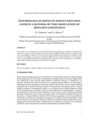 International Journal on Cybernetics & Informatics (IJCI) Vol. 5, No. 3, June 2016
DOI: 10.5121/ijci.2016.5301 1
CONTROLLING OF DEPTH OF DOPANT DIFFUSION
LAYER IN A MATERIAL BY TIME MODULATION OF
DIFFUSION COEFFICIENT
E.L. Pankratov1
and E.A. Bulaeva1,2
1
Nizhny Novgorod State University, 23 Gagarin avenue, Nizhny Novgorod, 603950,
Russia
2
Nizhny Novgorod State University of Architecture and Civil Engineering, 65 Il'insky
street, Nizhny Novgorod, 603950, Russia
ABSTRACT
In this paper as a development of recently introduced analytical approach for estimation of temporal cha-
racteristics of mass and heat transport we present analysis of diffusion depth of dopant in a material with
time varying diffusion coefficient. It has been shown, that changing of time dependence of diffusion coeffi-
cient gives a possibility to accelerate or decelerate diffusion process. In this situation it is an actual ques-
tion is control of diffusion depth during manufacturing p-n-junctions. The controlling gives a possibility to
obtain required depth of the junctions, but not larger or smaller.
KEYWORDS
Time varying diffusion coefficient; diffusion depth of dopant; control of diffusion depth
1. INTRODUCTION
One of main technological processes to manufacture of semiconductor devices is dopant diffusion
at high temperature [1]. Increasing of temperature of annealing required to increase dopant diffu-
sion coefficient. In this situation dopant diffusion coefficient increases to manufacture p-n-
junctions and other solid state electronic device to accelerate dopant diffusion. At final stage of
technological process temperature of annealing should be decreased to decrease dopant diffusion
coefficient and to finish technological process. Framework the technological process a dopant
should be infused in a homogeneous sample or in an epitaxial layer on required depth at varying
in time of temperature of annealing. Varying in time temperature of annealing leads to varying in
time of diffusion coefficient. However influence of law of varying in time of diffusion coefficient
on depth of dopant has been weakly investigated. Most often analysis of dopant diffusion has
been done at constant diffusion coefficient [1,2]. However replacing of time-varying diffusion
coefficient by constant one is sometime not adequate [3-5]. Main aim of the present paper is anal-
ysis of influence of nonstationary diffusion coefficient on diffusion depth of dopant. The accom-
panying aim of the present paper is determination of conditions on variation in time diffusion
coefficient, which correspond to acceleration and deceleration of dopant diffusion.
 