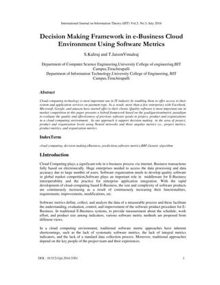 International Journal on Information Theory (IJIT) Vol.5, No.3, July 2016
DOI : 10.5121/ijit.2016.5301 1
Decision Making Framework in e-Business Cloud
Environment Using Software Metrics
S.Kaliraj and T.JaisonVimalraj
Department of Computer Science Engineering,University College of engineering,BIT
Campus,Tiruchirapalli
Department of Information Technology,University College of Engineering, BIT
Campus,Tiruchirapalli
Abstract
Cloud computing technology is most important one in IT industry by enabling them to offer access to their
system and application services on payment type. As a result, more than a few enterprises with Facebook,
Microsoft, Google, and amazon have started offer to their clients. Quality software is most important one in
market competition in this paper presents a hybrid framework based on the goal/question/metric paradigm
to evaluate the quality and effectiveness of previous software goods in project, product and organizations
in a cloud computing environment. In our approach it support decision making in the area of project,
product and organization levels using Neural networks and three angular metrics i.e., project metrics,
product metrics, and organization metrics
IndexTerm
cloud computing, decision making,eBusiness, predicition,software metrics,RBF,Genetic algorithm
I.Introduction
Cloud Computing plays a significant role in e-business process via internet. Business transactions
fully based on electronically. Huge enterprises needed to access the data processing and data
accuracy due to large number of users. Software organization needs to develop quality software
in global market competition.Software plays an important role in middleware for E-Business
interoperability and the practice for enterprise application integration. With the rapid
development of cloud-computing based E-Business, the size and complexity of software products
are continuously increasing as a result of continuously increasing their functionalities,
requirements, improvements, modifications, etc.
Software metrics define, collect, and analyze the data of a measurable process and these facilitate
the understanding, evaluation, control, and improvement of the software product procedure for E-
Business. In traditional E-Business systems, to provide measurement about the schedule, work
effort, and product size among indicators, various software metric methods are proposed from
different views.
In a cloud computing environment, traditional software metric approaches have inherent
shortcomings, such as the lack of systematic software metrics, the lack of integral metrics
indicators, and the lack of a standard data collection process. Moreover, traditional approaches
depend on the key people of the project team and their experiences.
 