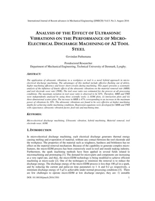 International Journal of Recent advances in Mechanical Engineering (IJMECH) Vol.5, No.3, August 2016
DOI: 10.14810/ijmech.2016.5301 1
ANALYSIS OF THE EFFECT OF ULTRASONIC
VIBRATIONS ON THE PERFORMANCE OF MICRO-
ELECTRICAL DISCHARGE MACHINING OF A2 TOOL
STEEL
Govindan Puthumana
Postdoctoral Researcher
Department of Mechanical Engineering, Technical University of Denmark, Lyngby.
ABSTRACT:
The application of ultrasonic vibrations to a workpiece or tool is a novel hybrid approach in micro-
electrical discharge machining. The advantages of this method include effective flushing out of debris,
higher machining efficiency and lesser short-circuits during machining. This paper presents a systematic
analysis of the influence of kinetic effects of the ultrasonic vibrations on the material removal rate (MRR)
and tool electrode wear rate (TWR). The tool wear ratio was estimated for the process at all processing
conditions. The maximum variation in tool wear ratio is observed to be 82%. Therefore, MRR and TWR
were independently analyzed by using three scientific tools: i) AOM plots, ii) interaction plots and iii)
three-dimensional scatter plots. The increase in MRR is 47% corresponding to an increase in the maximum
power of vibrations by 30%. The ultrasonic vibrations are found to be very effective at higher machining
depths for achieving stable machining conditions. Regression equations were developed for MRR and TWR
with capacitance, ultrasonic vibration factor, feed rate and machining time.
KEYWORDS:
Micro-electrical discharge machining, Ultrasonic vibration, hybrid machining, Material removal, tool
electrode wear, AOM.
1. INTRODUCTION
In micro-electrical discharge machining, each electrical discharge generates thermal energy
causing melting and evaporation of material, without any contact between the tool electrode and
the workpiece. The properties of the material such as toughness, hardness and brittleness has no
effect on the material removal mechanism. Because of the capability to generate complex micro-
features, the micro-EDM process has been extensively used in tool and mould making industry.
Furthermore, the spark machining methods have been applied in several fields related to
micromachining and prototyping [1]. The demand for micro-parts and components are increasing
at a very rapid rate, and thus, the micro-EDM technology is being modified to achieve efficient
machining at micro-scale [2]. One of the techniques to minimize the removal is to reduce the
discharge energy. The discharge energy of the micro-EDM process is less than 100 µJ in a spark,
and by reducing the current and pulse-on time parameters to 1 A and 0.2 µs respectively, a
minimum discharge energy of 5 µJ is achievable under normal processing conditions [3]. There
are few challenges to operate micro-EDM at low discharge energies; they are: 1) unstable
 