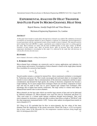 International Journal of Recent advances in Mechanical Engineering (IJMECH) Vol.5, No.3, August 2016
DOI: 10.14810/ijmech.2016.5302 13
EXPERIMENTAL ANALYSIS OF HEAT TRANSFER
AND FLUID FLOW IN MICRO-CHANNEL HEAT SINK
Rajesh Sharma, Amoljit Singh Gill and Vikas Dhawan
Mechanical Engineering Department, Cec, Landran
ABSTRACT
In this paper heat transfer in single phase through micro-channels was studied. The validation of classical
correlations of conventional channels to micro-channels is explored. It is found that classical approach is
in good agreement with the experimental results of heat transfer in micro-channels .The material used for
micro-channel heat sink (MCHS) is copper, experiments were conducted using water as cooling agent in
this study. Micro-channels are made with the help of EDM machine on the upper surface of MCHS.
Variation of heat transfer rates, effect of friction factor, effect of pressure drop and variation in
temperature distribution is investigated in this study. It is observed in the study that with decrease in
velocity flow friction also decreases.
KEYWORDS
micro-channel; electronics cooling; friction factor
1. INTRODUCTION
Micro-channel heat exchangers are extensively used in various applications and industries for
saving energy and resources. Investigation of micro-channels is based on the single phase internal
flow correlation for convective heat transfer:
u
h
k
h N
D
= (1)
Nusselt number remains a constant for internal flow. Above mentioned correlation is investigated
by Tuckerman and pease [1]. Their results encouraged and motivated others to investigate heat
transfer in micro-channels. Due to miniaturizations of the electronic components and due to space
considerations and demand for high speeds, the cooling of electronic components has become a
tough challenge. So we need compact heat exchangers which can cool these components at faster
rates and may be small in their size so, micro channel type compact heat exchangers offer
advantages due to higher heat transfer coefficients. The large surface to volume ratios helps in
enhanced heat transfer rates in micro-channels.
Micro-channels are the heat sinks which can transfer large amount of heat and can be fabricated
by different techniques [2]. Micro-channels were used first time by Tuckerman and Pease [1]
.They used water as a coolant under laminar conditions through micro-channels. They used
micro-channels for electronics cooling and able to achieve heat fluxes as high as 790 W/cm2
with
the chip temperature maintained below 110ºC. Various other authors investigated heat transfer in
micro-channels [3-7].
X.F. Peng et al. [8] concluded that for ﬂow in micro-channels, the low values of the inner
diameter limit the signiﬁcance of the mixed convection. Chein-Yuh Yang et. al.[9] investigated
that at lower values of Re (Reynolds No.) the temperature variation increases along length and
 
