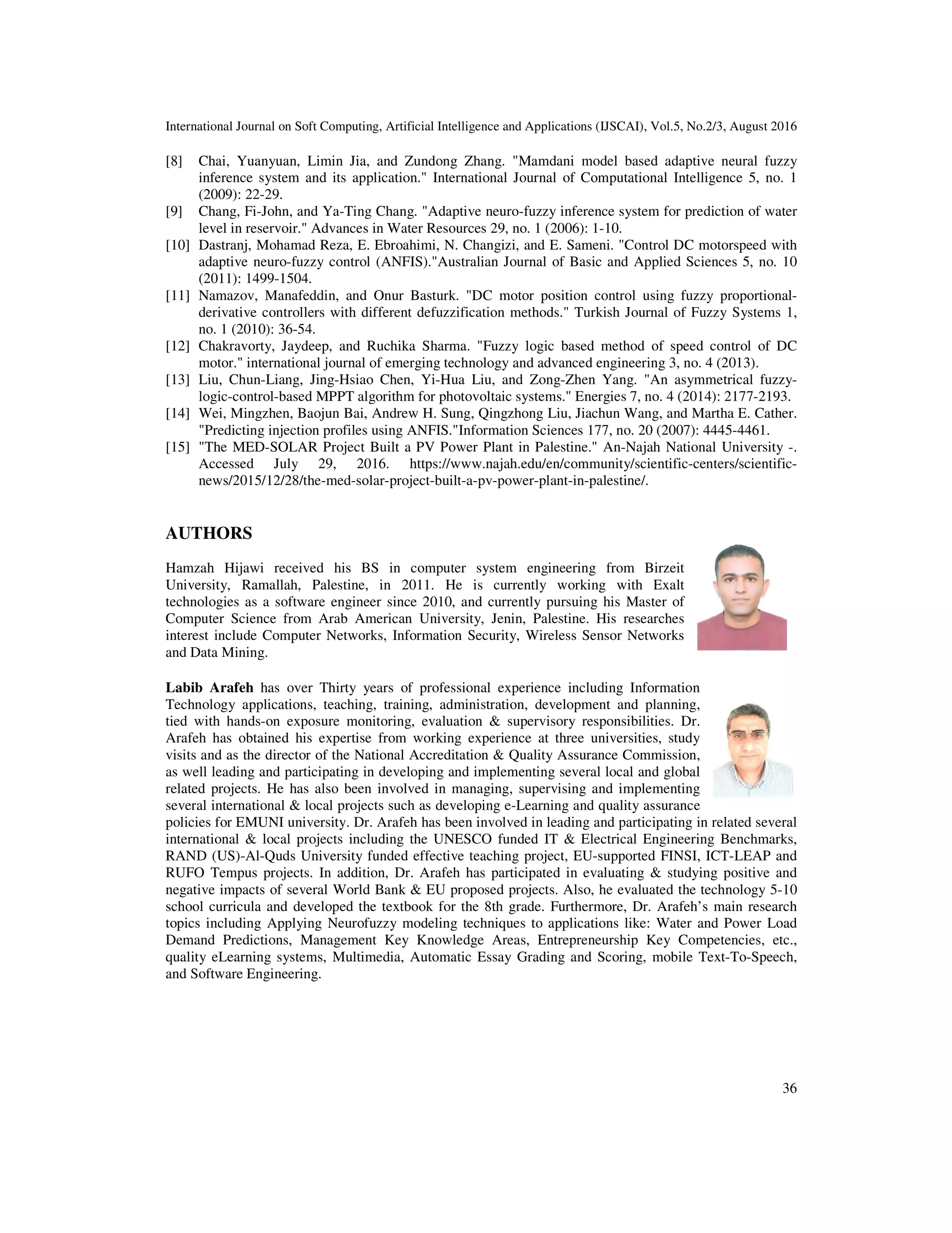 International Journal on Soft Computing, Artificial Intelligence and Applications (IJSCAI), Vol.5, No.2/3, August 2016 36 [8] Chai, Yuanyuan, Limin Jia, and Zundong Zhang. "Mamdani model based adaptive neural fuzzy inference system and its application." International Journal of Computational Intelligence 5, no. 1 (2009): 22-29. [9] Chang, Fi-John, and Ya-Ting Chang. "Adaptive neuro-fuzzy inference system for prediction of water level in reservoir." Advances in Water Resources 29, no. 1 (2006): 1-10. [10] Dastranj, Mohamad Reza, E. Ebroahimi, N. Changizi, and E. Sameni. "Control DC motorspeed with adaptive neuro-fuzzy control (ANFIS)."Australian Journal of Basic and Applied Sciences 5, no. 10 (2011): 1499-1504. [11] Namazov, Manafeddin, and Onur Basturk. "DC motor position control using fuzzy proportional- derivative controllers with different defuzzification methods." Turkish Journal of Fuzzy Systems 1, no. 1 (2010): 36-54. [12] Chakravorty, Jaydeep, and Ruchika Sharma. "Fuzzy logic based method of speed control of DC motor." international journal of emerging technology and advanced engineering 3, no. 4 (2013). [13] Liu, Chun-Liang, Jing-Hsiao Chen, Yi-Hua Liu, and Zong-Zhen Yang. "An asymmetrical fuzzy- logic-control-based MPPT algorithm for photovoltaic systems." Energies 7, no. 4 (2014): 2177-2193. [14] Wei, Mingzhen, Baojun Bai, Andrew H. Sung, Qingzhong Liu, Jiachun Wang, and Martha E. Cather. "Predicting injection profiles using ANFIS."Information Sciences 177, no. 20 (2007): 4445-4461. [15] "The MED-SOLAR Project Built a PV Power Plant in Palestine." An-Najah National University -. Accessed July 29, 2016. https://www.najah.edu/en/community/scientific-centers/scientific- news/2015/12/28/the-med-solar-project-built-a-pv-power-plant-in-palestine/. AUTHORS Hamzah Hijawi received his BS in computer system engineering from Birzeit University, Ramallah, Palestine, in 2011. He is currently working with Exalt technologies as a software engineer since 2010, and currently pursuing his Master of Computer Science from Arab American University, Jenin, Palestine. His researches interest include Computer Networks, Information Security, Wireless Sensor Networks and Data Mining. Labib Arafeh has over Thirty years of professional experience including Information Technology applications, teaching, training, administration, development and planning, tied with hands-on exposure monitoring, evaluation & supervisory responsibilities. Dr. Arafeh has obtained his expertise from working experience at three universities, study visits and as the director of the National Accreditation & Quality Assurance Commission, as well leading and participating in developing and implementing several local and global related projects. He has also been involved in managing, supervising and implementing several international & local projects such as developing e-Learning and quality assurance policies for EMUNI university. Dr. Arafeh has been involved in leading and participating in related several international & local projects including the UNESCO funded IT & Electrical Engineering Benchmarks, RAND (US)-Al-Quds University funded effective teaching project, EU-supported FINSI, ICT-LEAP and RUFO Tempus projects. In addition, Dr. Arafeh has participated in evaluating & studying positive and negative impacts of several World Bank & EU proposed projects. Also, he evaluated the technology 5-10 school curricula and developed the textbook for the 8th grade. Furthermore, Dr. Arafeh’s main research topics including Applying Neurofuzzy modeling techniques to applications like: Water and Power Load Demand Predictions, Management Key Knowledge Areas, Entrepreneurship Key Competencies, etc., quality eLearning systems, Multimedia, Automatic Essay Grading and Scoring, mobile Text-To-Speech, and Software Engineering. 