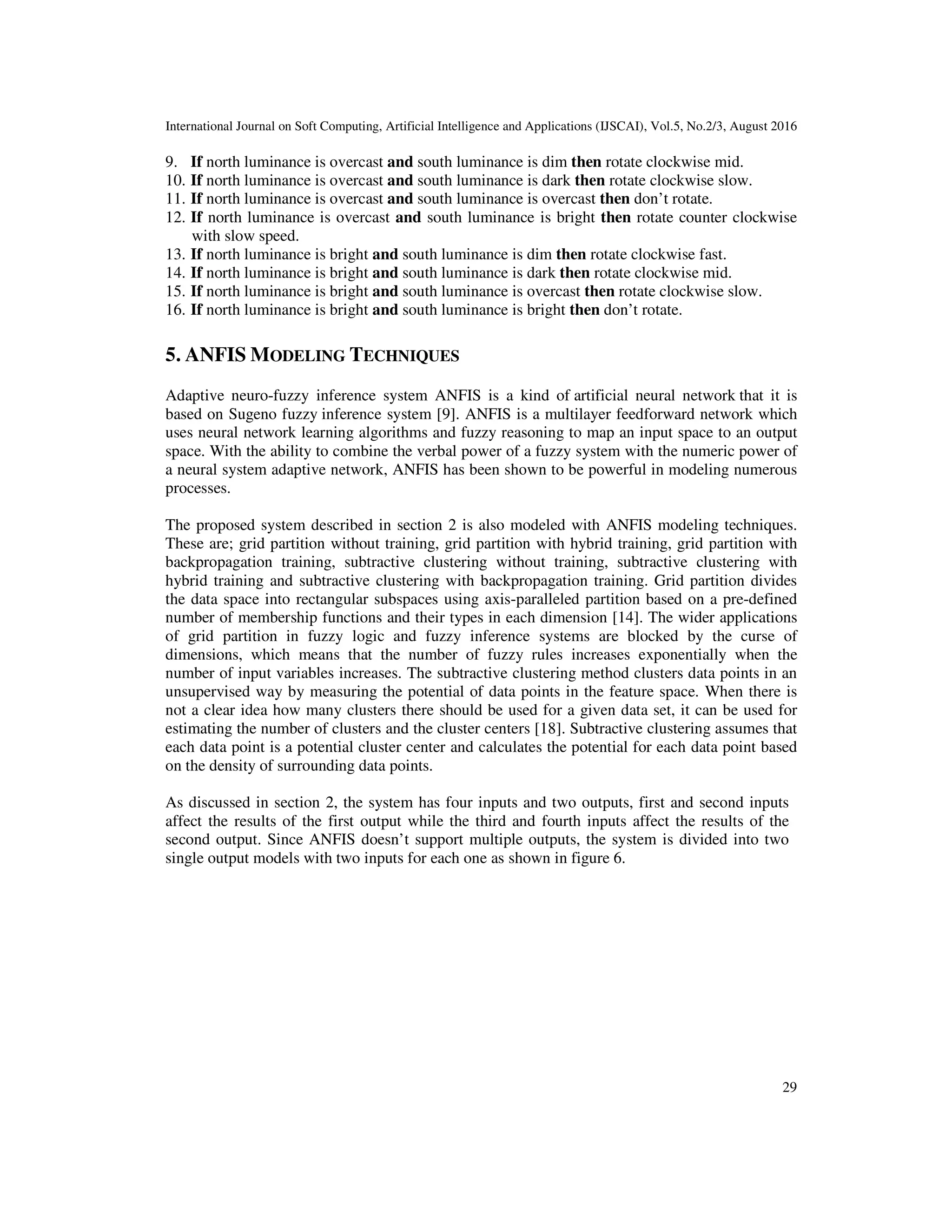 International Journal on Soft Computing, Artificial Intelligence and Applications (IJSCAI), Vol.5, No.2/3, August 2016 29 9. If north luminance is overcast and south luminance is dim then rotate clockwise mid. 10. If north luminance is overcast and south luminance is dark then rotate clockwise slow. 11. If north luminance is overcast and south luminance is overcast then don’t rotate. 12. If north luminance is overcast and south luminance is bright then rotate counter clockwise with slow speed. 13. If north luminance is bright and south luminance is dim then rotate clockwise fast. 14. If north luminance is bright and south luminance is dark then rotate clockwise mid. 15. If north luminance is bright and south luminance is overcast then rotate clockwise slow. 16. If north luminance is bright and south luminance is bright then don’t rotate. 5. ANFIS MODELING TECHNIQUES Adaptive neuro-fuzzy inference system ANFIS is a kind of artificial neural network that it is based on Sugeno fuzzy inference system [9]. ANFIS is a multilayer feedforward network which uses neural network learning algorithms and fuzzy reasoning to map an input space to an output space. With the ability to combine the verbal power of a fuzzy system with the numeric power of a neural system adaptive network, ANFIS has been shown to be powerful in modeling numerous processes. The proposed system described in section 2 is also modeled with ANFIS modeling techniques. These are; grid partition without training, grid partition with hybrid training, grid partition with backpropagation training, subtractive clustering without training, subtractive clustering with hybrid training and subtractive clustering with backpropagation training. Grid partition divides the data space into rectangular subspaces using axis-paralleled partition based on a pre-defined number of membership functions and their types in each dimension [14]. The wider applications of grid partition in fuzzy logic and fuzzy inference systems are blocked by the curse of dimensions, which means that the number of fuzzy rules increases exponentially when the number of input variables increases. The subtractive clustering method clusters data points in an unsupervised way by measuring the potential of data points in the feature space. When there is not a clear idea how many clusters there should be used for a given data set, it can be used for estimating the number of clusters and the cluster centers [18]. Subtractive clustering assumes that each data point is a potential cluster center and calculates the potential for each data point based on the density of surrounding data points. As discussed in section 2, the system has four inputs and two outputs, first and second inputs affect the results of the first output while the third and fourth inputs affect the results of the second output. Since ANFIS doesn’t support multiple outputs, the system is divided into two single output models with two inputs for each one as shown in figure 6. 
