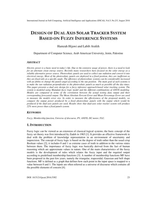 International Journal on Soft Computing, Artificial Intelligence and Applications (IJSCAI), Vol.5, No.2/3, August 2016
DOI :10.5121/ijscai.2016.5302 23
DESIGN OF DUAL AXIS SOLAR TRACKER SYSTEM
BASED ON FUZZY INFERENCE SYSTEMS
Hamzah Hijawi and Labib Arafeh
Department of Computer Science, Arab American University, Jenin, Palestine
ABSTRACT
Electric power is a basic need in today’s life. Due to the extensive usage of power, there is a need to look
for an alternate clean energy source. Recently many researchers have focused on the solar energy as a
reliable alternative power source. Photovoltaic panels are used to collect sun radiation and convert it into
electrical energy. Most of the photovoltaic panels are deployed in a fixed position, they are inefficient as
they are fixed only at a specific angle. The efficiency of photovoltaic systems can be considerably increased
with an ability to change the panels angel according to the sun position. The main goal of such systems is
to make the sun radiation perpendicular to the photovoltaic panels as much as possible all the day times.
This paper presents a dual axis design for a fuzzy inference approach-based solar tracking system. The
system is modeled using Mamdani fuzzy logic model and the different combinations of ANFIS modeling.
Models are compared in terms of the correlation between the actual testing data output and their
corresponding forecasted output. The Mean Absolute Percent Error and Mean Percentage Error are used
to measure the models error size. In order to measure the effectiveness of the proposed models, we
compare the output power produced by a fixed photovoltaic panels with the output which would be
produced if the dual-axis panels are used. Results show that dual-axis solar tracker system will produce
22% more power than a fixed panels system.
KEYWORDS
Fuzzy, Membership function, Universe of discourse, PV, ANFIS, DC motor, FLC.
1. INTRODUCTION
Fuzzy logic can be viewed as an extension of classical logical systems; the basic concept of the
fuzzy set theory was first introduced by Zadeh in 1965 [1]. It provides an effective framework to
deal with the problem of knowledge representation in an environment of uncertainty and
imprecision. The concept of fuzzy logic is based on the degree of truth rather than the usual crisp
Boolean values [2], it includes 0 and 1 as extreme cases of truth in addition to the various states
between them. The importance of fuzzy logic was basically derived from the fact of human
reasoning which are approximate values in nature. One of the main characteristics of the fuzzy
models is the development of rules which relates the fuzzy input and the required output
according to predefined membership functions [3]. A number of membership functions MF have
been proposed in the past few years, namely the triangular, trapezoidal, Gaussian and bell shape
functions. MF is defined as a graph that defines how each point in the input space is mapped to a
value between 0 and 1. The inputs are often referred as a universe of discourse which contains all
the possible elements of concern [4].
 