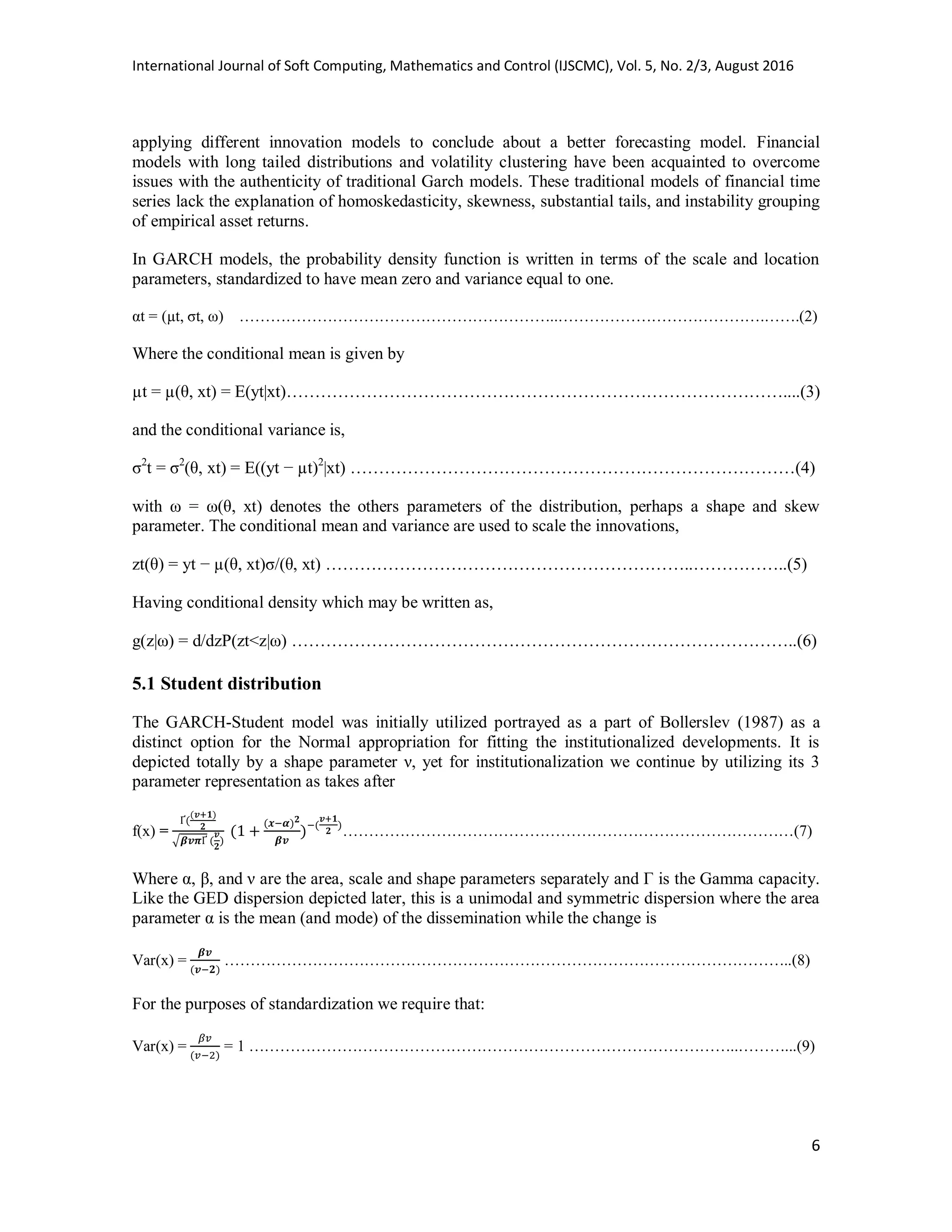 International Journal of Soft Computing, Mathematics and Control (IJSCMC), Vol. 5, No. 2/3, August 2016
6
applying different innovation models to conclude about a better forecasting model. Financial
models with long tailed distributions and volatility clustering have been acquainted to overcome
issues with the authenticity of traditional Garch models. These traditional models of financial time
series lack the explanation of homoskedasticity, skewness, substantial tails, and instability grouping
of empirical asset returns.
In GARCH models, the probability density function is written in terms of the scale and location
parameters, standardized to have mean zero and variance equal to one.
αt = (µt, σt, ω) ……………………………………………………..………………………………….…….(2)
Where the conditional mean is given by
µt = µ(θ, xt) = E(yt|xt)……………………………………………………………………………....(3)
and the conditional variance is,
σ2
t = σ2
(θ, xt) = E((yt − µt)2
|xt) ……………………………………………………………………(4)
with ω = ω(θ, xt) denotes the others parameters of the distribution, perhaps a shape and skew
parameter. The conditional mean and variance are used to scale the innovations,
zt(θ) = yt − µ(θ, xt)σ/(θ, xt) ………………………………………………………..……………..(5)
Having conditional density which may be written as,
g(z|ω) = d/dzP(zt<z|ω) ……………………………………………………………………………..(6)
5.1 Student distribution
The GARCH-Student model was initially utilized portrayed as a part of Bollerslev (1987) as a
distinct option for the Normal appropriation for fitting the institutionalized developments. It is
depicted totally by a shape parameter ν, yet for institutionalization we continue by utilizing its 3
parameter representation as takes after
f(x) =
√
……………………………………………………………………………(7)
Where α, β, and ν are the area, scale and shape parameters separately and Γ is the Gamma capacity.
Like the GED dispersion depicted later, this is a unimodal and symmetric dispersion where the area
parameter α is the mean (and mode) of the dissemination while the change is
Var(x) = ………………………………………………………………………………………………..(8)
For the purposes of standardization we require that:
Var(x) = = 1 …………………………………………………………………………………..………...(9)
 