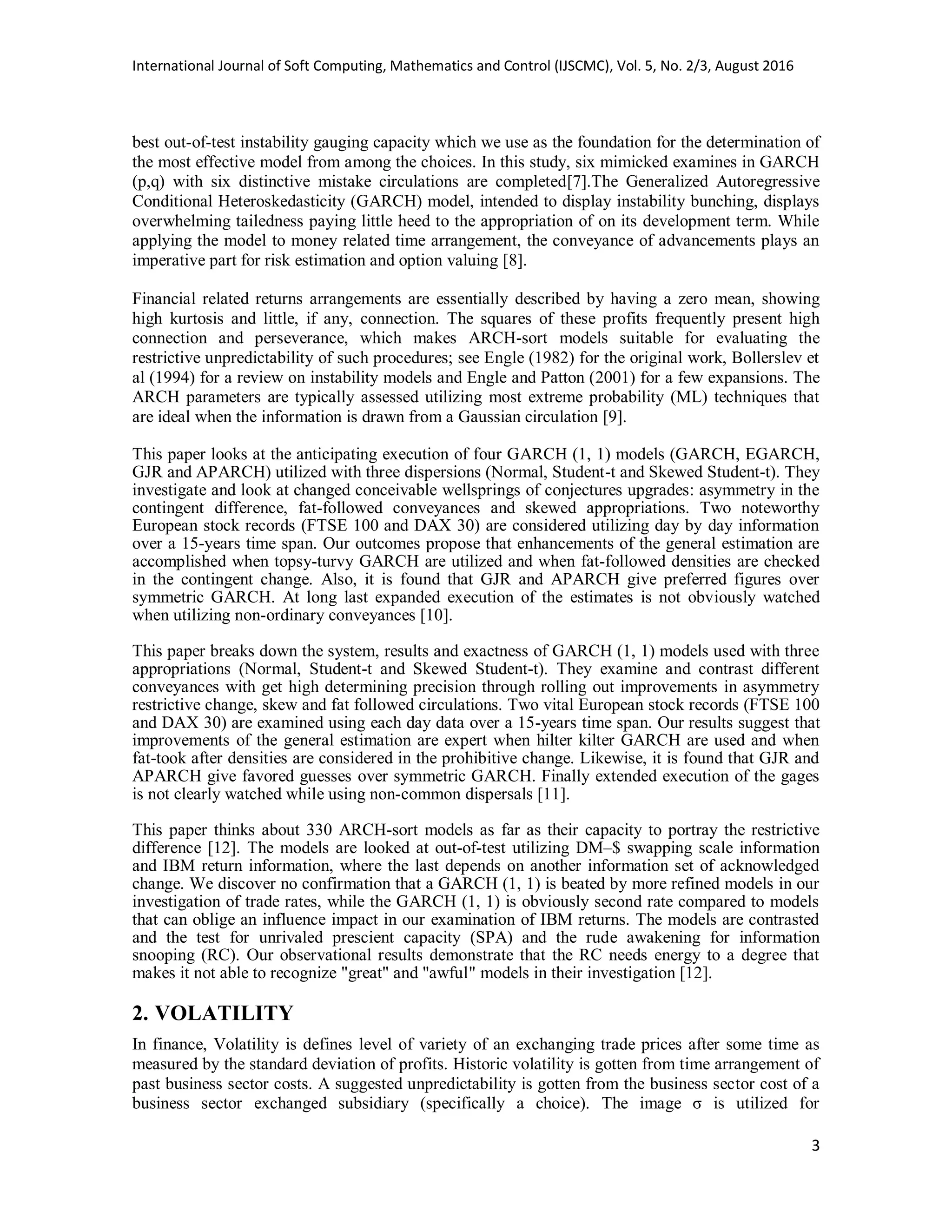 International Journal of Soft Computing, Mathematics and Control (IJSCMC), Vol. 5, No. 2/3, August 2016
3
best out-of-test instability gauging capacity which we use as the foundation for the determination of
the most effective model from among the choices. In this study, six mimicked examines in GARCH
(p,q) with six distinctive mistake circulations are completed[7].The Generalized Autoregressive
Conditional Heteroskedasticity (GARCH) model, intended to display instability bunching, displays
overwhelming tailedness paying little heed to the appropriation of on its development term. While
applying the model to money related time arrangement, the conveyance of advancements plays an
imperative part for risk estimation and option valuing [8].
Financial related returns arrangements are essentially described by having a zero mean, showing
high kurtosis and little, if any, connection. The squares of these profits frequently present high
connection and perseverance, which makes ARCH-sort models suitable for evaluating the
restrictive unpredictability of such procedures; see Engle (1982) for the original work, Bollerslev et
al (1994) for a review on instability models and Engle and Patton (2001) for a few expansions. The
ARCH parameters are typically assessed utilizing most extreme probability (ML) techniques that
are ideal when the information is drawn from a Gaussian circulation [9].
This paper looks at the anticipating execution of four GARCH (1, 1) models (GARCH, EGARCH,
GJR and APARCH) utilized with three dispersions (Normal, Student-t and Skewed Student-t). They
investigate and look at changed conceivable wellsprings of conjectures upgrades: asymmetry in the
contingent difference, fat-followed conveyances and skewed appropriations. Two noteworthy
European stock records (FTSE 100 and DAX 30) are considered utilizing day by day information
over a 15-years time span. Our outcomes propose that enhancements of the general estimation are
accomplished when topsy-turvy GARCH are utilized and when fat-followed densities are checked
in the contingent change. Also, it is found that GJR and APARCH give preferred figures over
symmetric GARCH. At long last expanded execution of the estimates is not obviously watched
when utilizing non-ordinary conveyances [10].
This paper breaks down the system, results and exactness of GARCH (1, 1) models used with three
appropriations (Normal, Student-t and Skewed Student-t). They examine and contrast different
conveyances with get high determining precision through rolling out improvements in asymmetry
restrictive change, skew and fat followed circulations. Two vital European stock records (FTSE 100
and DAX 30) are examined using each day data over a 15-years time span. Our results suggest that
improvements of the general estimation are expert when hilter kilter GARCH are used and when
fat-took after densities are considered in the prohibitive change. Likewise, it is found that GJR and
APARCH give favored guesses over symmetric GARCH. Finally extended execution of the gages
is not clearly watched while using non-common dispersals [11].
This paper thinks about 330 ARCH-sort models as far as their capacity to portray the restrictive
difference [12]. The models are looked at out-of-test utilizing DM–$ swapping scale information
and IBM return information, where the last depends on another information set of acknowledged
change. We discover no confirmation that a GARCH (1, 1) is beated by more refined models in our
investigation of trade rates, while the GARCH (1, 1) is obviously second rate compared to models
that can oblige an influence impact in our examination of IBM returns. The models are contrasted
and the test for unrivaled prescient capacity (SPA) and the rude awakening for information
snooping (RC). Our observational results demonstrate that the RC needs energy to a degree that
makes it not able to recognize "great" and "awful" models in their investigation [12].
2. VOLATILITY
In finance, Volatility is defines level of variety of an exchanging trade prices after some time as
measured by the standard deviation of profits. Historic volatility is gotten from time arrangement of
past business sector costs. A suggested unpredictability is gotten from the business sector cost of a
business sector exchanged subsidiary (specifically a choice). The image σ is utilized for
 
