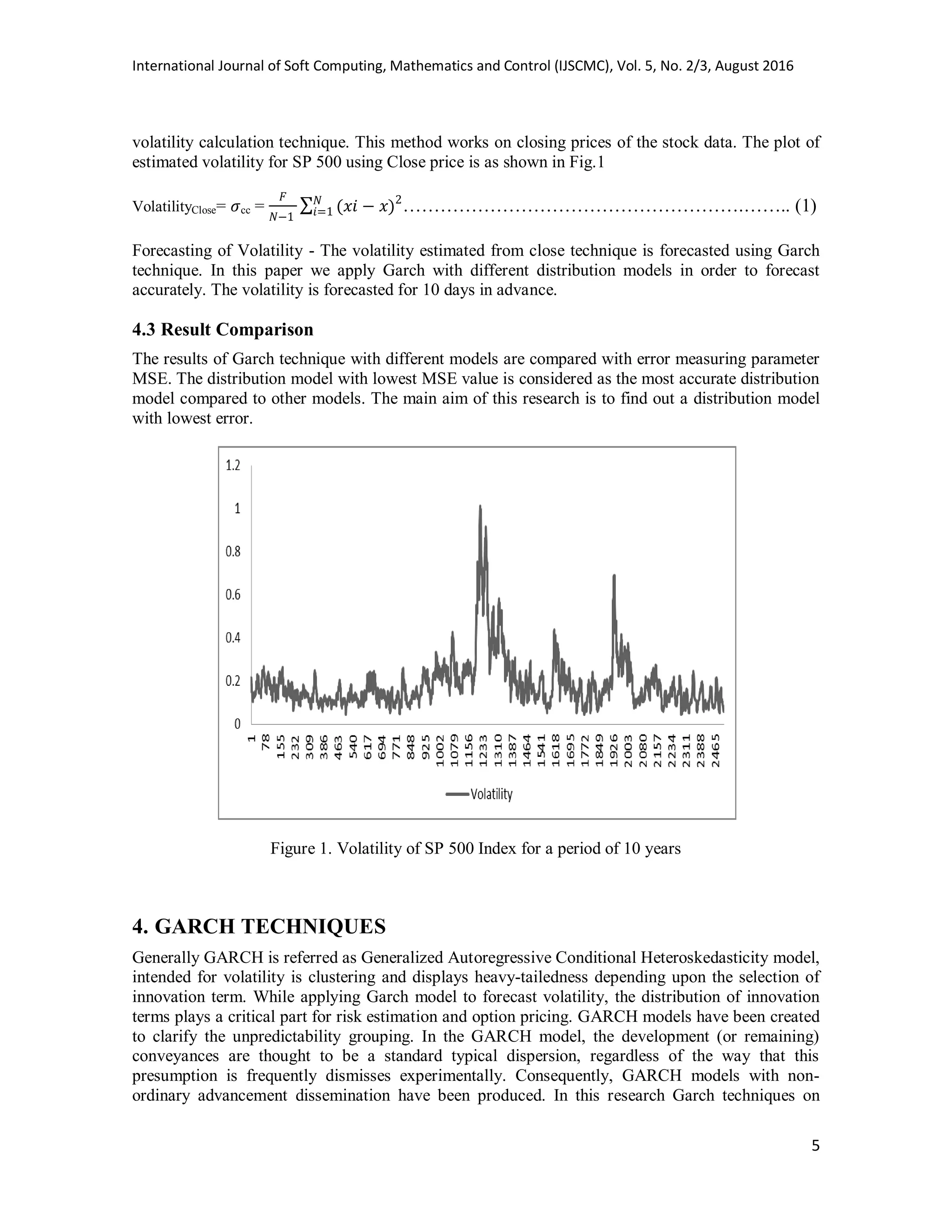 International Journal of Soft Computing, Mathematics and Control (IJSCMC), Vol. 5, No. 2/3, August 2016
5
volatility calculation technique. This method works on closing prices of the stock data. The plot of
estimated volatility for SP 500 using Close price is as shown in Fig.1
VolatilityClose= cc = ∑ ……………………………………………….…….. (1)
Forecasting of Volatility - The volatility estimated from close technique is forecasted using Garch
technique. In this paper we apply Garch with different distribution models in order to forecast
accurately. The volatility is forecasted for 10 days in advance.
4.3 Result Comparison
The results of Garch technique with different models are compared with error measuring parameter
MSE. The distribution model with lowest MSE value is considered as the most accurate distribution
model compared to other models. The main aim of this research is to find out a distribution model
with lowest error.
Figure 1. Volatility of SP 500 Index for a period of 10 years
4. GARCH TECHNIQUES
Generally GARCH is referred as Generalized Autoregressive Conditional Heteroskedasticity model,
intended for volatility is clustering and displays heavy-tailedness depending upon the selection of
innovation term. While applying Garch model to forecast volatility, the distribution of innovation
terms plays a critical part for risk estimation and option pricing. GARCH models have been created
to clarify the unpredictability grouping. In the GARCH model, the development (or remaining)
conveyances are thought to be a standard typical dispersion, regardless of the way that this
presumption is frequently dismisses experimentally. Consequently, GARCH models with non-
ordinary advancement dissemination have been produced. In this research Garch techniques on
 
