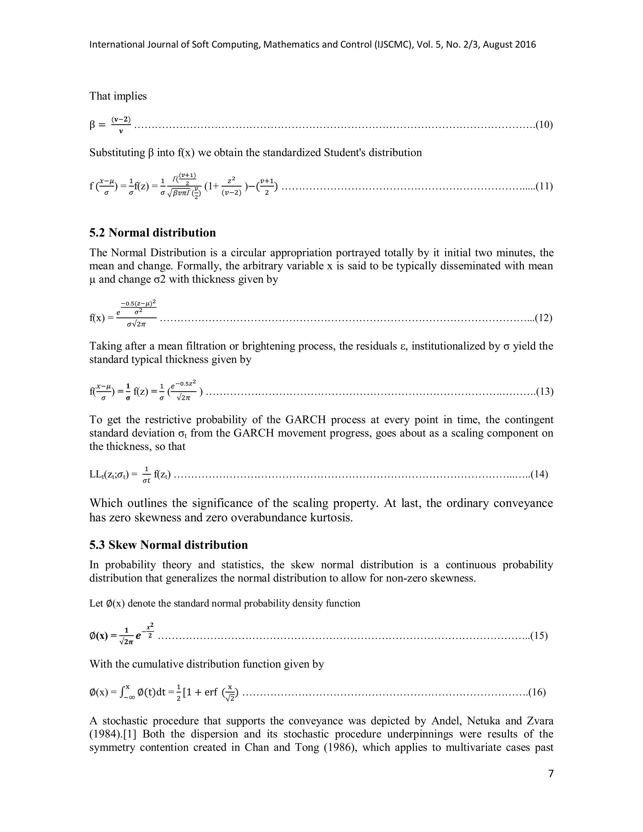 International Journal of Soft Computing, Mathematics and Control (IJSCMC), Vol. 5, No. 2/3, August 2016
7
That implies
…………………………………………………………………………………………………….(10)
Substituting β into f(x) we obtain the standardized Student's distribution
f ) = f(z) =
√
(1+ ) …………………………………………………………….....(11)
5.2 Normal distribution
The Normal Distribution is a circular appropriation portrayed totally by it initial two minutes, the
mean and change. Formally, the arbitrary variable x is said to be typically disseminated with mean
µ and change σ2 with thickness given by
f(x) = ……………………………………………………………………………………………...(12)
Taking after a mean filtration or brightening process, the residuals ε, institutionalized by σ yield the
standard typical thickness given by
f( ) = f(z) = ( ) ………………………………………………………………………….……….(13)
To get the restrictive probability of the GARCH process at every point in time, the contingent
standard deviation σt from the GARCH movement progress, goes about as a scaling component on
the thickness, so that
LLt(zt; t) = f(zt) ……………………………………………………………………………………..…..(14)
Which outlines the significance of the scaling property. At last, the ordinary conveyance
has zero skewness and zero overabundance kurtosis.
5.3 Skew Normal distribution
In probability theory and statistics, the skew normal distribution is a continuous probability
distribution that generalizes the normal distribution to allow for non-zero skewness.
Let (x) denote the standard normal probability density function
(x) = ……………………………………………………………………………………………..(15)
With the cumulative distribution function given by
(x) = ∫ = ……………………………………………………………………….(16)
A stochastic procedure that supports the conveyance was depicted by Andel, Netuka and Zvara
(1984).[1] Both the dispersion and its stochastic procedure underpinnings were results of the
symmetry contention created in Chan and Tong (1986), which applies to multivariate cases past
 