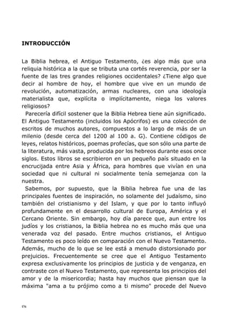 176
INTRODUCCIÓN
La Biblia hebrea, el Antiguo Testamento, ¿es algo más que una
reliquia histórica a la que se tributa una cortés reverencia, por ser la
fuente de las tres grandes religiones occidentales? ¿Tiene algo que
decir al hombre de hoy, el hombre que vive en un mundo de
revolución, automatización, armas nucleares, con una ideología
materialista que, explícita o implícitamente, niega los valores
religiosos?
Parecería difícil sostener que la Biblia Hebrea tiene aún significado.
El Antiguo Testamento (incluidos los Apócrifos) es una colección de
escritos de muchos autores, compuestos a lo largo de más de un
milenio (desde cerca del 1200 al 100 a. G). Contiene códigos de
leyes, relatos históricos, poemas profecías, que son sólo una parte de
la literatura, más vasta, producida por los hebreos durante esos once
siglos. Estos libros se escribieron en un pequeño país situado en la
encrucijada entre Asia y África, para hombres que vivían en una
sociedad que ni cultural ni socialmente tenía semejanza con la
nuestra.
Sabemos, por supuesto, que la Biblia hebrea fue una de las
principales fuentes de inspiración, no solamente del judaísmo, sino
también del cristianismo y del Islam, y que por lo tanto influyó
profundamente en el desarrollo cultural de Europa, América y el
Cercano Oriente. Sin embargo, hoy día parece que, aun entre los
judíos y los cristianos, la Biblia hebrea no es mucho más que una
venerada voz del pasado. Entre muchos cristianos, el Antiguo
Testamento es poco leído en comparación con el Nuevo Testamento.
Además, mucho de lo que se lee está a menudo distorsionado por
prejuicios. Frecuentemente se cree que el Antiguo Testamento
expresa exclusivamente los principios de justicia y de venganza, en
contraste con el Nuevo Testamento, que representa los principios del
amor y de la misericordia; hasta hay muchos que piensan que la
máxima "ama a tu prójimo como a ti mismo" procede del Nuevo
 