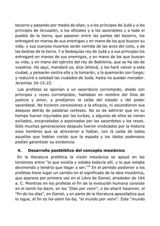 becerro y pasando por medio de ellas; y a los príncipes de Judá y a los
príncipes de Jerusalén, a los oficiales y a los sacerdotes y a todo el
pueblo de la tierra, que pasaron entre las partes del becerro, los
entregaré en manos de sus enemigos y en mano de los que buscan su
vida; y sus cuerpos muertos serán comida de las aves del cielo, y de
las bestias de la tierra. Y a Sedequías rey de Judá y a sus príncipes los
entregaré en manos de sus enemigos, y en mano de los que buscan
su vida, y en mano del ejército del rey de Babilonia, que se ha ido de
vosotros. He aquí, mandaré yo, dice Jehová, y los haré volver a esta
ciudad, y pelearán contra ella y la tomarán, y la quemarán con fuego;
y reduciré a soledad las ciudades de Judá, hasta no quedar morador.
Jeremías 34:15-22.
Los profetas se oponían a un sacerdocio corrompido, aliado con
príncipes y reyes corrompidos; hablaban en nombre del Dios de
justicia y amor, y predijeron la caída del estado y del poder
sacerdotal. No hicieron concesiones a la eficacia, ni escondieron sus
ataques detrás de palabras corteses. No es de admirar que en su
tiempo fueran injuriados por las turbas, y algunos de ellos se vieran
exiliados, encarcelados o asesinados por los sacerdotes y los reyes.
Sólo muchas generaciones después fueron vindicados por la historia
esos hombres que se atrevieron a hablar, con la caída de todos
aquellos que habían creído que la espada y los ídolos poderosos
podían garantizar su existencia.
4. Desarrollo postbíblico del concepto mesiánico
En la literatura profética la visión mesiánica se apoyó en las
tensiones entre "lo que existía y estaba todavía allí, y lo que estaba
deviniendo y tendría que llegar a ser.'18
En el período posterior a los
profetas tiene lugar un cambio en el significado de la idea mesiánica,
que aparece por primera vez en el Libro de Daniel, alrededor de 164
a. C. Mientras en los profetas el fin de la evolución humana consiste
en el lamín ha-baim, en los "Días por venir", o be-aharit haiamim, el
"fin de los días", en Daniel, y en parte de la literatura apocalíptica que
lo sigue, el fin es ha-olam ha-ba, "el mundo por venir". Este "mundo
 