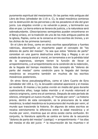 puramente espiritual del mesianismo. En las partes más antiguas del
Libro de Enoc (alrededor de 110 a. C), la edad mesiánica comienza
con la destrucción de los perversos y de los pecadores el día del gran
juicio. Los elegidos vivirán y no volverán a pecar, y terminarán sus
días en paz. La tierra entera se llenara de justicia, y la naturaleza será
sobreabundante. (Descripciones semejantes pueden encontrarse en
el Baruj siríaco, en la tradición de uno de los más antiguos padres de
la iglesia, Papías, como se la conserva en los escritos de Ireneo, y en
los dichos de los primeros tannaim).
En el Libro de Enoc, como en otros escritos apocalípticos y fuentes
rabinicas, desempeña un importante papel el concepto de "los
dolores de parto del mesías". Ya sea que estos "dolores de parto"
consistan en una guerra destructiva entre Gog y Magog o en un
estado de anarquía social y moral, en terremotos o en la pérdida total
de la esperanza, siempre tienen la función de llevar al
arrepentimiento, y el arrepentimiento es la condición de la redención,
de la llegada del tiempo mesiánico. Este concepto de "dolores de
parto del mesías" como condición para la llegada del tiempo
mesiánico se encuentra también en muchos de los escritos
mesiánicos posteriores.
En otros libros pseudoepigráficos, como el Libro Cuarto de Ezra
(alrededor del 100 a. C), la Jerusalén celestial aparecerá y el mesías
se revelará. El mesías y los justos vivirán en medio del gozo durante
cuatrocientos años; luego todos morirán y el mundo retornará al
silencio originario, como era al comienzo. Después de este período de
silencio, emergerá un nuevo mundo, el "mundo por venir". La historia
previa, dentro de esta concepción, es la precursora de la edad
mesiánica; la edad mesiánica es la precursora del mundo por venir, el
mundo que trasciende la historia. En algunos de estos escritos se
recalca estrictamente la diferencia entre la edad mesiánica y el
mundo por venir, mientras que en otros existe cierta confusión. En
conjunto, la literatura apócrifa se centra en torno de la secuencia
"dolores de parto del mesías" (castigo) -» arrepentimiento -* los días
del mesías el día del juicio -* la resurrección de los muertos-» el
 
