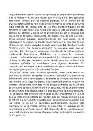 lo que tienen en común todas sus opiniones es que el reino pertenece
a este mundo y no es una región que lo trasciende. Sus opiniones
estuvieron teñidas por los sucesos políticos. En el climax de las
crueles persecuciones religiosas de los romanos durante el segundo
siglo después de Cristo, una de las más grandes figuras de los
tannaim, el Rabí Akiba, que había sido toda su vida un universalista,
cambió de opinión y creyó en la pretensión de ser el mesías que
proclamó el dirigente nacionalista Bar Kojba (hijo de una estrella).
Otros tannaim empero, contemporáneos del Rabí Akiba, no lo
siguieron en su ilusión. Se mantuvieron firmes en su creencia de que
el tiempo del mesías no había llegado aún, y que Bar Koziba (Hijo de
Mentira, como fue llamado después) no era otra cosa que un
impostor. Por otra parte, luego que el centro de la cultura judía se
trasladó de Palestina a Babilonia, y cuando la opresión
romana había dejado de ser una realidad, los colores vividos que la
pintura del tiempo mesiánico habían tenido para los profetas y la
literatura apócrifa, se destiñeron para algunos Amoraim. En
conjunto, sin embargo, la era mesiánica retuvo su colorido durante
los siglos que siguieron a la caída del Templo.
Entre los rabíes hubo distintas opiniones, pero todas tenían un
elemento en común: el mesías nunca es el "salvador"; no transforma
al hombre ni cambia su sustancia. El mesías es siempre un símbolo, el
rey ungido de la casa de David, que aparecerá cuando lleguen los
tiempos. Precisamente en este hecho de que el mesías sea el símbolo
de un nuevo período histórico, y no un salvador, reside una diferencia
decisiva entre el concepto judío y el que desarrolló la iglesia cristiana.
El concepto más estrecho del mesías puede encontrarse en la idea
de que "este mundo difiere del [de los] días del mesías sólo en lo que
se refiere a la servidumbre a potencias21
[extranjeras]" (es decir, que
los judíos no serían ya oprimidos políticamente). Aunque este
concepto de la liberación política se encuentra en algunas de las
expresiones proféticas, carece del elemento de la transformación
universal histórica que forma el punto central de la visión mesiánica
de los profetas.
 