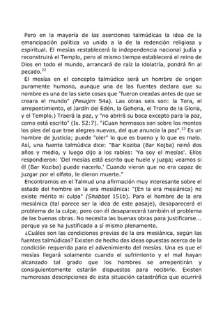 Pero en la mayoría de las aserciones talmúdicas la idea de la
emancipación política va unida a la de la redención religiosa y
espiritual. El mesías restablecerá la independencia nacional judía y
reconstruirá el Templo, pero al mismo tiempo establecerá el reino de
Dios en todo el mundo, arrancará de raíz la idolatría, pondrá fin al
pecado.22
El mesías en el concepto talmúdico será un hombre de origen
puramente humano, aunque una de las fuentes declara que su
nombre es una de las siete cosas que "fueron creadas antes de que se
creara el mundo" (Pesajim 54a). Las otras seis son: la Tora, el
arrepentimiento, el Jardín del Edén, la Gehena, el Trono de la Gloria,
y el Templo.) Traerá la paz, y "no abrirá su boca excepto para la paz,
como está escrito" (Is. 52:7). "¡Cuan hermosos son sobre los montes
los pies del que trae alegres nuevas, del que anuncia la paz".23
Es un
hombre de justicia; puede "oler" lo que es bueno y lo que es malo.
Así, una fuente talmúdica dice: "Bar Koziba (Bar Kojba) reinó dos
años y medio, y luego dijo a los rabíes: 'Yo soy el mesías'. Ellos
respondieron: 'Del mesías está escrito que huele y juzga; veamos si
él (Bar Koziba) puede nacerlo.' Cuando vieron que no era capaz de
juzgar por el olfato, le dieron muerte."
Encontramos en el Talmud una afirmación muy interesante sobre el
estado del hombre en la era mesiánica: "(En la era mesiánica) no
existe mérito ni culpa" (Shabbat 151b). Para el hombre de la era
mesiánica (tal parece ser la idea de este pasaje), desaparecerá el
problema de la culpa; pero con él desaparecerá también el problema
de las buenas obras. No necesita las buenas obras para justificarse...
porque ya se ha justificado a sí mismo plenamente.
¿Cuáles son las condiciones previas de la era mesiánica, según las
fuentes talmúdicas? Existen de hecho dos ideas opuestas acerca de la
condición requerida para el advenimiento del mesías. Una es que el
mesías llegará solamente cuando el sufrimiento y el mal hayan
alcanzado tal grado que los hombres se arrepentirán y
consiguientemente estarán dispuestos para recibirlo. Existen
numerosas descripciones de esta situación catastrófica que ocurrirá
 