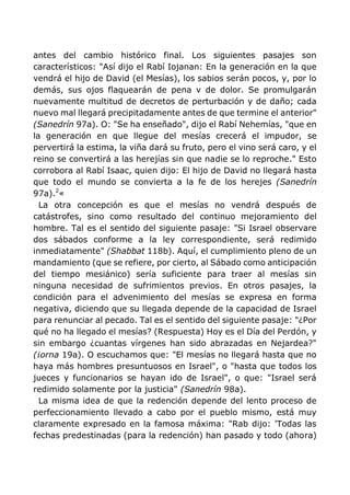 antes del cambio histórico final. Los siguientes pasajes son
característicos: "Así dijo el Rabí Iojanan: En la generación en la que
vendrá el hijo de David (el Mesías), los sabios serán pocos, y, por lo
demás, sus ojos flaquearán de pena v de dolor. Se promulgarán
nuevamente multitud de decretos de perturbación y de daño; cada
nuevo mal llegará precipitadamente antes de que termine el anterior"
(Sanedrín 97a). O: "Se ha enseñado", dijo el Rabí Nehemías, "que en
la generación en que llegue del mesías crecerá el impudor, se
pervertirá la estima, la viña dará su fruto, pero el vino será caro, y el
reino se convertirá a las herejías sin que nadie se lo reproche." Esto
corrobora al Rabí Isaac, quien dijo: El hijo de David no llegará hasta
que todo el mundo se convierta a la fe de los herejes (Sanedrín
97a).2
«
La otra concepción es que el mesías no vendrá después de
catástrofes, sino como resultado del continuo mejoramiento del
hombre. Tal es el sentido del siguiente pasaje: "Si Israel observare
dos sábados conforme a la ley correspondiente, será redimido
inmediatamente" (Shabbat 118b). Aquí, el cumplimiento pleno de un
mandamiento (que se refiere, por cierto, al Sábado como anticipación
del tiempo mesiánico) sería suficiente para traer al mesías sin
ninguna necesidad de sufrimientos previos. En otros pasajes, la
condición para el advenimiento del mesías se expresa en forma
negativa, diciendo que su llegada depende de la capacidad de Israel
para renunciar al pecado. Tal es el sentido del siguiente pasaje: "¿Por
qué no ha llegado el mesías? (Respuesta) Hoy es el Día del Perdón, y
sin embargo ¿cuantas vírgenes han sido abrazadas en Nejardea?"
(¡orna 19a). O escuchamos que: "El mesías no llegará hasta que no
haya más hombres presuntuosos en Israel", o "hasta que todos los
jueces y funcionarios se hayan ido de Israel", o que: "Israel será
redimido solamente por la justicia" (Sanedrín 98a).
La misma idea de que la redención depende del lento proceso de
perfeccionamiento llevado a cabo por el pueblo mismo, está muy
claramente expresado en la famosa máxima: "Rab dijo: 'Todas las
fechas predestinadas (para la redención) han pasado y todo (ahora)
 