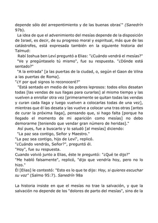 depende sólo del arrepentimiento y de las buenas obras'" (Sanedrín
97b).
La idea de que el advenimiento del mesías depende de la disposición
de Israel, es decir, de su progreso moral y espiritual, más que de las
catástrofes, está expresada también en la siguiente historia del
Talmud:
Rabí Ioshua ben Leví preguntó a Elias: "¿Cuándo vendrá el mesías?"
"Ve y pregúntaselo tú mismo", fue su respuesta. "¿Dónde está
sentado?"
"A la entrada" [a las puertas de la ciudad, o, según el Gaon de Vilna
a las puertas de Roma].
"¿Y por qué signos lo reconoceré?"
"Está sentado en medio de los pobres leprosos: todos ellos desatan
todas [las vendas de sus llagas para curarlas] al mismo tiempo y las
vuelven a enrollar otra vez [primeramente se quitan todas las vendas
y curan cada llaga y luego vuelven a colocarlas todas de una vez],
mientras que él las desata y las vuelve a colocar una tras otras [antes
de curar la próxima llaga], pensando que, si hago falta [porque ha
llegado el momento de mi aparición como mesías] no debo
demorarme [teniendo que vendar gran número de heridas]."
Así pues, fue a buscarlo y lo saludó [al mesías] diciendo:
"La paz sea contigo, Señor y Maestro."
"La paz sea contigo, hijo de Leví", replicó.
"¿Cuándo vendrás, Señor?", preguntó él.
"Hoy", fue su respuesta.
Cuando volvió junto a Elias, éste le preguntó: "¿Qué te dijo?"
"Me habló falsamente", replicó, "dijo que vendría hoy, pero no lo
hizo."
Él [Elias] le contestó: "Esto es lo que te dijo: Hoy, si quieres escuchar
su voz" (Salmo 95:7). Sanedrín 98a
La historia insiste en que el mesías no trae la salvación, y que la
salvación no depende de los "dolores de parto del mesías", sino de la
 
