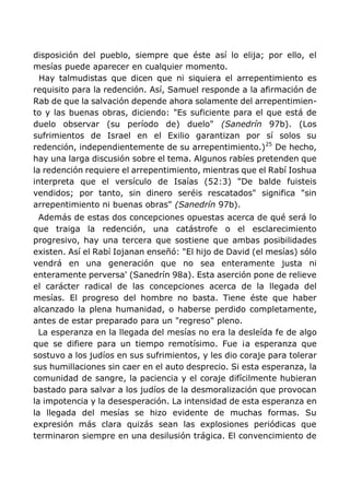 disposición del pueblo, siempre que éste así lo elija; por ello, el
mesías puede aparecer en cualquier momento.
Hay talmudistas que dicen que ni siquiera el arrepentimiento es
requisito para la redención. Así, Samuel responde a la afirmación de
Rab de que la salvación depende ahora solamente del arrepentimien-
to y las buenas obras, diciendo: "Es suficiente para el que está de
duelo observar (su período de) duelo" (Sanedrín 97b). (Los
sufrimientos de Israel en el Exilio garantizan por sí solos su
redención, independientemente de su arrepentimiento.)25
De hecho,
hay una larga discusión sobre el tema. Algunos rabíes pretenden que
la redención requiere el arrepentimiento, mientras que el Rabí Ioshua
interpreta que el versículo de Isaías (52:3) "De balde fuisteis
vendidos; por tanto, sin dinero seréis rescatados" significa "sin
arrepentimiento ni buenas obras" (Sanedrín 97b).
Además de estas dos concepciones opuestas acerca de qué será lo
que traiga la redención, una catástrofe o el esclarecimiento
progresivo, hay una tercera que sostiene que ambas posibilidades
existen. Así el Rabí Iojanan enseñó: "El hijo de David (el mesías) sólo
vendrá en una generación que no sea enteramente justa ni
enteramente perversa' (Sanedrín 98a). Esta aserción pone de relieve
el carácter radical de las concepciones acerca de la llegada del
mesías. El progreso del hombre no basta. Tiene éste que haber
alcanzado la plena humanidad, o haberse perdido completamente,
antes de estar preparado para un "regreso" pleno.
La esperanza en la llegada del mesías no era la desleída fe de algo
que se difiere para un tiempo remotísimo. Fue ¡a esperanza que
sostuvo a los judíos en sus sufrimientos, y les dio coraje para tolerar
sus humillaciones sin caer en el auto desprecio. Si esta esperanza, la
comunidad de sangre, la paciencia y el coraje difícilmente hubieran
bastado para salvar a los judíos de la desmoralización que provocan
la impotencia y la desesperación. La intensidad de esta esperanza en
la llegada del mesías se hizo evidente de muchas formas. Su
expresión más clara quizás sean las explosiones periódicas que
terminaron siempre en una desilusión trágica. El convencimiento de
 