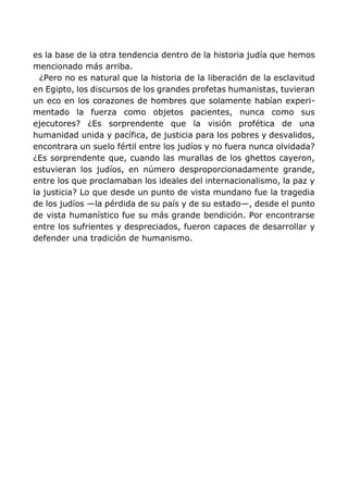 es la base de la otra tendencia dentro de la historia judía que hemos
mencionado más arriba.
¿Pero no es natural que la historia de la liberación de la esclavitud
en Egipto, los discursos de los grandes profetas humanistas, tuvieran
un eco en los corazones de hombres que solamente habían experi-
mentado la fuerza como objetos pacientes, nunca como sus
ejecutores? ¿Es sorprendente que la visión profética de una
humanidad unida y pacífica, de justicia para los pobres y desvalidos,
encontrara un suelo fértil entre los judíos y no fuera nunca olvidada?
¿Es sorprendente que, cuando las murallas de los ghettos cayeron,
estuvieran los judíos, en número desproporcionadamente grande,
entre los que proclamaban los ideales del internacionalismo, la paz y
la justicia? Lo que desde un punto de vista mundano fue la tragedia
de los judíos —la pérdida de su país y de su estado—, desde el punto
de vista humanístico fue su más grande bendición. Por encontrarse
entre los sufrientes y despreciados, fueron capaces de desarrollar y
defender una tradición de humanismo.
 