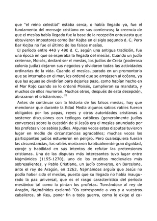 que "el reino celestial" estaba cerca, o había llegado ya, fue el
fundamento del mensaje cristiano en sus comienzos; la creencia de
que el mesías había llegado fue la base de la recepción entusiasta que
obtuvieron impostores como Bar Kojba en el siglo segundo d. C. Pero
Bar Kojba no fue el último de los falsos mesías.
El período entre 440 y 490 d. C, según una antigua tradición, fue
una época en que se esperaba la llegada del mesías. Cuando un judío
cretense, Moisés, declaró ser el mesías, los judíos de Creta (poderosa
colonia judía) dejaron sus negocios y olvidaron todas las actividades
ordinarias de la vida. Cuando el mesías, parado en un promontorio
que se internaba en el mar, les ordenó que se arrojasen al océano, ya
que las aguas se dividirían para dejarles paso, como habían hecho en
el Mar Rojo cuando se lo ordenó Moisés, cumplieron su mandato, y
muchos de ellos murieron. Muchos otros, después de esta decepción,
abrazaron el cristianismo. 28
Antes de continuar con la historia de los falsos mesías, hay que
mencionar que durante la Edad Media algunos sabios rabíes fueron
obligados por los papas, reyes y otras autoridades cristianas a
sostener discusiones con teólogos católicos (generalmente judíos
conversos) sobre la cuestión de si Jesús era el mesías anunciado por
los profetas y los sabios judíos. Algunas veces estas disputas tuvieron
lugar en medio de circunstancias agradables; muchas veces los
participantes judíos estuvieron en peligro. Pero cualesquiera fueran
las circunstancias, los rabíes mostraron habitualmente gran dignidad,
coraje y habilidad en sus intentos de refutar las pretensiones
cristianas. Una de las disputas más interesantes tuvo lugar entre
Najmánides (1195-1270), uno de los eruditos medievales más
sobresalientes, y Pablo Cristiano, un judío converso, en Barcelona,
ante el rey de Aragón, en 1263. Najmánides argüía que Jesús no
podía haber sido el mesías, puesto que su llegada no había inaugu-
rado la paz universal, que es el rasgo característico del período
mesiánico tal como lo pintan los profetas. Tornándose al rey de
Aragón, Najmánides exclamó "Os corresponde a vos y a vuestros
caballeros, oh Rey, poner fin a toda guerra, como lo exige el co-
 