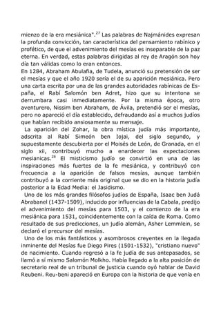 mienzo de la era mesiánica".27
Las palabras de Najmánides expresan
la profunda convicción, tan característica del pensamiento rabínico y
profético, de que el advenimiento del mesías es inseparable de la paz
eterna. En verdad, estas palabras dirigidas al rey de Aragón son hoy
día tan válidas como lo eran entonces.
En 1284, Abraham Abulafia, de Tudela, anunció su pretensión de ser
el mesías y que el año 1920 sería el de su aparición mesiánica. Pero
una carta escrita por una de las grandes autoridades rabínicas de Es-
paña, el Rabí Salomón ben Adret, hizo que su intentona se
derrumbara casi inmediatamente. Por la misma época, otro
aventurero, Nissim ben Abraham, de Ávila, pretendió ser el mesías,
pero no apareció el día establecido, defraudando así a muchos judíos
que habían recibido ansiosamente su mensaje.
La aparición del Zohar, la obra mística judía más importante,
adscrita al Rabí Simeón ben Iojai, del siglo segundo, y
supuestamente descubierta por el Moisés de León, de Granada, en el
siglo xii, contribuyó mucho a enardecer las expectaciones
mesianicas.28
El misticismo judío se convirtió en una de las
inspiraciones más fuertes de la fe mesiánica, y contribuyó con
frecuencia a la aparición de falsos mesías, aunque también
contribuyó a la corriente más original que se dio en la historia judía
posterior a la Edad Media: el Jasidismo.
Uno de los más grandes filósofos judíos de España, Isaac ben Judá
Abrabanel (1437-1509), inducido por influencias de la Cabala, predijo
el advenimiento del mesías para 1503, y el comienzo de la era
mesiánica para 1531, coincidentemente con la caída de Roma. Como
resultado de sus predicciones, un judío alemán, Asher Lemmlein, se
declaró el precursor del mesías.
Uno de los más fantásticos y asombrosos creyentes en la llegada
inminente del Mesías fue Diego Pires (1501-1532), "cristiano nuevo"
de nacimiento. Cuando regresó a la fe judía de sus antepasados, se
llamó a sí mismo Salomón Molkho. Había llegado a la alta posición de
secretario real de un tribunal de justicia cuando oyó hablar de David
Reubeni. Reu-beni apareció en Europa con la historia de que venía en
 