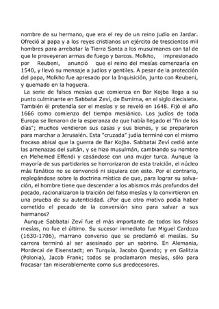 nombre de su hermano, que era el rey de un reino judío en Jardar.
Ofreció al papa y a los reyes cristianos un ejército de trescientos mil
hombres para arrebatar la Tierra Santa a los musulmanes con tal de
que le proveyeran armas de fuego y barcos. Molkho, impresionado
por Reubeni, anunció que el reino del mesías comenzaría en
1540, y llevó su mensaje a judíos y gentiles. A pesar de la protección
del papa, Molkho fue apresado por la Inquisición, junto con Reubeni,
y quemado en la hoguera.
La serie de falsos mesías que comienza en Bar Kojba llega a su
punto culminante en Sabbatai Zeví, de Esmirna, en el siglo diecisiete.
También él pretendía ser el mesías y se reveló en 1648. Fijó el año
1666 como comienzo del tiempo mesiánico. Los judíos de toda
Europa se llenaron de la esperanza de que había llegado el "fin de los
días"; muchos vendieron sus casas y sus bienes, y se prepararon
para marchar a Jerusalén. Esta "cruzada" judía terminó con el mismo
fracaso abisal que la guerra de Bar Kojba. Sabbatai Zeví cedió ante
las amenazas del sultán, y se hizo musulmán, cambiando su nombre
en Mehemed Effendi y casándose con una mujer turca. Aunque la
mayoría de sus partidarios se horrorizaron de esta traición, el núcleo
más fanático no se convenció ni siquiera con esto. Por el contrario,
replegándose sobre la doctrina mística de que, para lograr su salva-
ción, el hombre tiene que descender a los abismos más profundos del
pecado, racionalizaron la traición del falso mesías y la convirtieron en
una prueba de su autenticidad. ¿Por que otro motivo podía haber
cometido el pecado de la conversión sino para salvar a sus
hermanos?
Aunque Sabbatai Zeví fue el más importante de todos los falsos
mesías, no fue el último. Su sucesor inmediato fue Miguel Cardozo
(1630-1706), marrano converso que se proclamó el mesías. Su
carrera terminó al ser asesinado por un sobrino. En Alemania,
Mordecai de Eisenstadt; en Turquía, Jacobo Quendo; y en Galitzia
(Polonia), Jacob Frank; todos se proclamaron mesías, sólo para
fracasar tan miserablemente como sus predecesores.
 