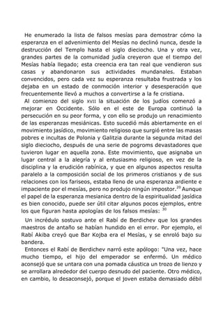 He enumerado la lista de falsos mesías para demostrar cómo la
esperanza en el advenimiento del Mesías no declinó nunca, desde la
destrucción del Templo hasta el siglo dieciocho. Una y otra vez,
grandes partes de la comunidad judía creyeron que el tiempo del
Mesías había llegado; esta creencia era tan real que vendieron sus
casas y abandonaron sus actividades mundanales. Estaban
convencidos, pero cada vez su esperanza resultaba frustrada y los
dejaba en un estado de conmoción interior y desesperación que
frecuentemente llevó a muchos a convertirse a la fe cristiana.
Al comienzo del siglo XVII la situación de los judíos comenzó a
mejorar en Occidente. Sólo en el este de Europa continuó la
persecución en su peor forma, y con ello se produjo un renacimiento
de las esperanzas mesiánicas. Esto sucedió más abiertamente en el
movimiento jasídico, movimiento religioso que surgió entre las masas
pobres e incultas de Polonia y Galitzia durante la segunda mitad del
siglo dieciocho, después de una serie de pogroms devastadores que
tuvieron lugar en aquella zona. Este movimiento, que asignaba un
lugar central a la alegría y al entusiasmo religioso, en vez de la
disciplina y la erudición rabínica, y que en algunos aspectos resulta
paralelo a la composición social de los primeros cristianos y de sus
relaciones con los fariseos, estaba lleno de una esperanza ardiente e
impaciente por el mesías, pero no produjo ningún impostor.20
Aunque
el papel de la esperanza mesianica dentro de la espiritualidad jasídica
es bien conocido, puede ser útil citar algunos pocos ejemplos, entre
los que figuran hasta apologías de los falsos mesías: 30
Un incrédulo sostuvo ante el Rabí de Berdichev que los grandes
maestros de antaño se habían hundido en el error. Por ejemplo, el
Rabí Akiba creyó que Bar Kojba era el Mesías, y se enroló bajo su
bandera.
Entonces el Rabí de Berdichev narró este apólogo: "Una vez, hace
mucho tiempo, el hijo del emperador se enfermó. Un médico
aconsejó que se untara con una pomada cáustica un trozo de lienzo y
se arrollara alrededor del cuerpo desnudo del paciente. Otro médico,
en cambio, lo desaconsejó, porque el joven estaba demasiado débil
 