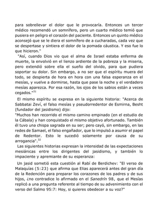 para sobrellevar el dolor que le provocaría. Entonces un tercer
médico recomendó un somnífero, pero un cuarto médico temió que
pusiera en peligro el corazón del paciente. Entonces un quinto médico
aconsejó que se le diera el somnífero de a cucharadas, cada vez que
se despertase y sintiera el dolor de la pomada cáustica. Y eso fue lo
que hicieron."
"Así, cuando Dios vio que el alma de Israel estaba enferma de
muerte, la envolvió en el lienzo ardiente de la pobreza y la miseria,
pero extendió sobre ella el sueño del olvido, para que pudiera
soportar su dolor. Sin embargo, a no ser que el espíritu muera del
todo, se despierta de hora en hora con una falsa esperanza en el
mesías, y vuelve a dormirse, hasta que pase la noche y el verdadero
mesías aparezca. Por esa razón, los ojos de los sabios están a veces
cegados."31
El mismo espíritu se expresa en la siguiente historia: "Acerca de
Sabbatai Zeví, el falso mesías y pseudorredentor de Esmirna, Besht
(fundador del jasidismo) dijo:
"Muchos han recorrido el mismo camino empinado (en el estudio de
la Cábala) y han conquistado el mismo objetivo afortunado. También
él tuvo una chispa sagrada en su ser; pero cayó, sin embargo, en las
redes de Samael, el falso engañador, que lo impulsó a asumir el papel
de Redentor. Esto le sucedió solamente por causa de su
arrogancia".32
Las siguientes historias expresan la intensidad de las expectaciones
mesiánicas entre los dirigentes del jasidismo, y también lo
impaciente y apremiante de su esperanza:
Un jasid sometió esta cuestión al Rabí de Berdichev: "El verso de
Malaquías (5:23) que afirma que Elias aparecerá antes del gran día
de la Redención para preparar los corazones de los padres y de sus
hijos, ¿no contradice lo afirmado en el Sanedrín 98, que el Mesías
replicó a una pregunta referente al tiempo de su advenimiento con el
verso del Salmo 95:7: Hoy, si quieres obedecer a su voz?"
 