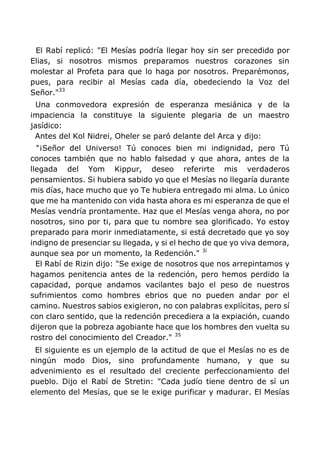 El Rabí replicó: "El Mesías podría llegar hoy sin ser precedido por
Elias, si nosotros mismos preparamos nuestros corazones sin
molestar al Profeta para que lo haga por nosotros. Preparémonos,
pues, para recibir al Mesías cada día, obedeciendo la Voz del
Señor."33
Una conmovedora expresión de esperanza mesiánica y de la
impaciencia la constituye la siguiente plegaria de un maestro
jasídico:
Antes del Kol Nidrei, Oheler se paró delante del Arca y dijo:
"¡Señor del Universo! Tú conoces bien mi indignidad, pero Tú
conoces también que no hablo falsedad y que ahora, antes de la
llegada del Yom Kippur, deseo referirte mis verdaderos
pensamientos. Si hubiera sabido yo que el Mesías no llegaría durante
mis días, hace mucho que yo Te hubiera entregado mi alma. Lo único
que me ha mantenido con vida hasta ahora es mi esperanza de que el
Mesías vendría prontamente. Haz que el Mesías venga ahora, no por
nosotros, sino por ti, para que tu nombre sea glorificado. Yo estoy
preparado para morir inmediatamente, si está decretado que yo soy
indigno de presenciar su llegada, y si el hecho de que yo viva demora,
aunque sea por un momento, la Redención." 3í
El Rabí de Rizin dijo: "Se exige de nosotros que nos arrepintamos y
hagamos penitencia antes de la redención, pero hemos perdido la
capacidad, porque andamos vacilantes bajo el peso de nuestros
sufrimientos como hombres ebrios que no pueden andar por el
camino. Nuestros sabios exigieron, no con palabras explícitas, pero sí
con claro sentido, que la redención precediera a la expiación, cuando
dijeron que la pobreza agobiante hace que los hombres den vuelta su
rostro del conocimiento del Creador." 35
El siguiente es un ejemplo de la actitud de que el Mesías no es de
ningún modo Dios, sino profundamente humano, y que su
advenimiento es el resultado del creciente perfeccionamiento del
pueblo. Dijo el Rabí de Stretin: "Cada judío tiene dentro de sí un
elemento del Mesías, que se le exige purificar y madurar. El Mesías
 